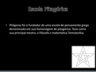 Escola Pitagórica 
• Pitágoras foi o fundador de uma escola de pensamento grega 
denominada em sua homenagem de pitagórica. Teve como 
sua principal mestra, a filósofa e matemática Temstocléia. 
 
