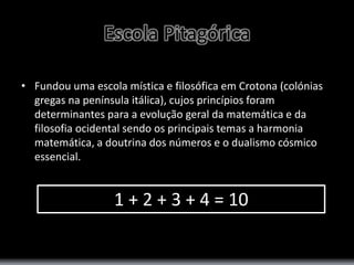 Escola Pitagórica 
• Fundou uma escola mística e filosófica em Crotona (colónias 
gregas na península itálica), cujos princípios foram 
determinantes para a evolução geral da matemática e da 
filosofia ocidental sendo os principais temas a harmonia 
matemática, a doutrina dos números e o dualismo cósmico 
essencial. 
1 + 2 + 3 + 4 = 10 
 
