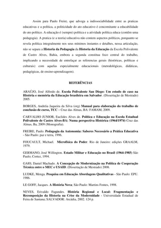 Assim para Paulo Freire, que advoga a indissociabilidade entre as praticas
educativas e a política, a politicidade do ato educativo é concomitante a educabilidade
do ato político. A educação é (sempre) política e a atividade política educa (contêm uma
pedagogia). A pratica (e a teoria) educativa não contem aspectos políticos, porquanto se
revela política integralmente nos seus mínimos instantes e detalhes, nessa articulação,
não se separa a Historia da Pedagogia da Historia da Educação da Escola Polivalente
de Castro Alves, Bahia, embora a segunda constitua foco central do trabalho,
implicando a necessidade de entrelaçar as referencias gerais (históricas, políticas e
culturais) com aquelas especialmente educacionais (metodológicas, didáticas,
pedagógicas, de ensino-aprendizagem).


                                   REFERÊNCIAS

ARAÚJO, José Alfredo de. Escola Polivalente San Diego: Um estudo de caso na
História e memória da Educação brasileira em Salvador. (Dissertação de Mestrado)
2005.

BORGES, Andréia Jaqueira da Silva (org) Manual para elaboração do trabalho de
conclusão de curso, TCC – Cruz das Almas, BA: FAMAM, 2009.

CARVALHO JUNIOR, Euclides Alves de. Política e Educação na Escola Estadual
Polivalente de Castro Alves-BA: Numa perspectiva Histórica (1964/1974) Cruz das
Almas, Ba, 2009 (Monografia).

FREIRE, Paulo. Pedagogia da Autonomia: Saberes Necessário a Prática Educativa
- São Paulo: paz e terra, 1996.

FOUCAULT, Michael. Microfísica do Poder. Rio de Janeiro: edições GRAALM,
1979.

GERMANO, José Willington. Estado Militar e Educação no Brasil (1964-1985) São
Paulo; Cortez, 1994.

GAIO, Daniel Machado. A Concepção de Modernização na Política de Cooperação
Técnica entre o MEC e USAID. (Dissertação de Mestrado) 2008.

LUDKE, Menga. Pesquisa em Educação Abordagens Qualitativas - São Paulo: EPU.
1986.

LE GOFF, Jacques. A História Nova; São Paulo: Martins Fontes, 1998.

NEVES, Erivaldo Fagundes. História Regional e Local: Fragmentação e
Recomposição da Historia na Crise da Modernidade - Universidade Estadual de
Feira de Santana; SALVADOR: Arcádia, 2002. 124 p.
 