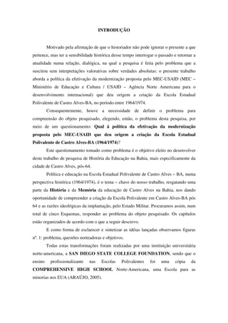 INTRODUÇÃO


         Motivado pela afirmação de que o historiador não pode ignorar o presente a que
pertence, mas ter a sensibilidade histórica desse tempo interrogar o passado e retornar a
atualidade numa relação, dialógica, na qual a pesquisa é feita pelo problema que a
suscitou sem interpretações valorativas sobre verdades absolutas: o presente trabalho
aborda a política da efetivação da modernização proposta pelo MEC-USAID (MEC –
Ministério de Educação e Cultura / USAID – Agência Norte Americana para o
desenvolvimento internacional) que deu origem a criação da Escola Estadual
Polivalente de Castro Alves-BA, no período entre 1964/1974.
         Consequentemente, houve a necessidade de definir o problema para
compreensão do objeto pesquisado, elegendo, então, o problema desta pesquisa, por
meio de um questionamento: Qual á política da efetivação da modernização
proposta pelo MEC-USAID que deu origem a criação da Escola Estadual
Polivalente de Castro Alves-BA (1964/1974)?
         Este questionamento tomado como problema é o objetivo eleito no desenvolver
deste trabalho de pesquisa de História da Educação na Bahia, mais especificamente da
cidade de Castro Alves, pós-64.
         Política e educação na Escola Estadual Polivalente de Castro Alves – BA, numa
perspectiva histórica (1964/1974), é o tema – chave do nosso trabalho, resgatando uma
parte da História e da Memória da educação de Castro Alves na Bahia, nos dando
oportunidade de compreender a criação da Escola Polivalente em Castro Alves-BA pós
64 e as razões ideológicas da implantação, pelo Estado Militar. Procuramos assim, num
total de cinco Esquemas, responder ao problema do objeto pesquisado. Os capítulos
estão organizados de acordo com o que a seguir descrevo.
         E como forma de esclarecer e sintetizar as idéias lançadas observamos figuras
nº. 1: problema, questões norteadoras e objetivos.
         Todas estas transformações foram realizadas por uma instituição universitária
norte-americana, a SAN DIEGO STATE COLLEGE FOUNDATION, sendo que o
ensino     profissionalizante   nas    Escolas   Polivalentes   foi   uma    cópia    da
COMPREHENSIVE HIGH SCHOOL Norte-Americana, uma Escola para as
minorias nos EUA (ARAÚJO, 2005).
 