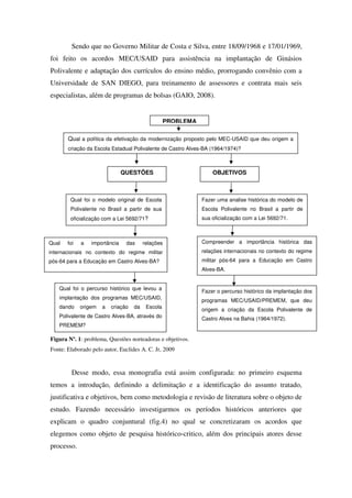 Sendo que no Governo Militar de Costa e Silva, entre 18/09/1968 e 17/01/1969,
foi feito os acordos MEC/USAID para assistência na implantação de Ginásios
Polivalente e adaptação dos currículos do ensino médio, prorrogando convênio com a
Universidade de SAN DIEGO, para treinamento de assessores e contrata mais seis
especialistas, além de programas de bolsas (GAIO, 2008).


                                                   PROBLEMA

       Qual a política da efetivação da modernização proposto pelo MEC-USAID que deu origem a
       criação da Escola Estadual Polivalente de Castro Alves-BA (1964/1974)?



                               QUESTÕES                           OBJETIVOS



        Qual foi o modelo original de Escola                  Fazer uma analise histórica do modelo de
        Polivalente no Brasil a partir de sua                 Escola Polivalente no Brasil a partir de
        oficialização com a Lei 5692/71?                      sua oficialização com a Lei 5692/71.



Qual   foi   a   importância    das      relações             Compreender a importância histórica das
internacionais no contexto do regime militar                  relações internacionais no contexto do regime
pós-64 para a Educação em Castro Alves-BA?                    militar pós-64 para a Educação em Castro
                                                              Alves-BA.


    Qual foi o percurso histórico que levou a
                                                              Fazer o percurso histórico da implantação dos
    implantação dos programas MEC/USAID,
                                                              programas MEC/USAID/PREMEM, que deu
    dando    origem   a   criação   da    Escola
                                                              origem a criação da Escola Polivalente de
    Polivalente de Castro Alves-BA, através do                Castro Alves na Bahia (1964/1972).
    PREMEM?

Figura Nº. 1: problema, Questões norteadoras e objetivos.
Fonte: Elaborado pelo autor, Euclides A. C. Jr, 2009


         Desse modo, essa monografia está assim configurada: no primeiro esquema
temos a introdução, definindo a delimitação e a identificação do assunto tratado,
justificativa e objetivos, bem como metodologia e revisão de literatura sobre o objeto de
estudo. Fazendo necessário investigarmos os períodos históricos anteriores que
explicam o quadro conjuntural (fig.4) no qual se concretizaram os acordos que
elegemos como objeto de pesquisa histórico-critico, além dos principais atores desse
processo.
 