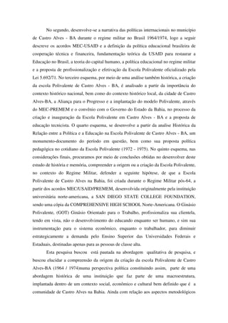 No segundo, desenvolve-se a narrativa das políticas internacionais no município
de Castro Alves - BA durante o regime militar no Brasil 1964/1974, logo a seguir
descreve os acordos MEC-USAID e a definição da política educacional brasileira de
cooperação técnica e financeira, fundamentação teórica da USAID para restaurar a
Educação no Brasil, a teoria do capital humano, a política educacional no regime militar
e a proposta de profissionalização e efetivação da Escola Polivalente oficializado pela
Lei 5.692/71. No terceiro esquema, por meio de uma análise também histórica, a criação
da escola Polivalente de Castro Alves - BA, é analisado a partir da importância do
contexto histórico nacional, bem como do contexto histórico local, da cidade de Castro
Alves-BA, a Aliança para o Progresso e a implantação do modelo Polivalente, através
do MEC-PREMEM e o convênio com o Governo do Estado da Bahia, no processo da
criação e inauguração da Escola Polivalente em Castro Alves - BA e a proposta de
educação tecnicista. O quarto esquema, se desenvolve a partir da analise Histórica da
Relação entre a Política e a Educação na Escola Polivalente de Castro Alves - BA, um
monumento-documento do período em questão, bem como sua proposta política
pedagógica no cotidiano da Escola Polivalente (1972 - 1975). No quinto esquema, nas
considerações finais, procuramos por meio de conclusões obtidas no desenvolver deste
estudo de história e memória, compreender a origem ou a criação da Escola Polivalente,
no contexto do Regime Militar, defender a seguinte hipótese, de que a Escola
Polivalente de Castro Alves na Bahia, foi criada durante o Regime Militar pós-64, a
partir dos acordos MEC/USAID/PREMEM, desenvolvida originalmente pela instituição
universitária norte-americana, a SAN DIEGO STATE COLLEGE FOUNDATION,
sendo uma cópia da COMPREHENSIVE HIGH SCHOOL Norte-Americana. O Ginásio
Polivalente, (GOT) Ginásio Orientado para o Trabalho, profissionaliza sua clientela,
tendo em vista, não o desenvolvimento do educando enquanto ser humano, e sim sua
instrumentação para o sistema econômico, enquanto o trabalhador, para diminuir
estrategicamente a demanda pelo Ensino Superior das Universidades Federais e
Estaduais, destinadas apenas para as pessoas de classe alta.
       Esta pesquisa buscou está pautada na abordagem qualitativa de pesquisa, e
buscou elucidar a compreensão da origem da criação da escola Polivalente de Castro
Alves-BA (1964 / 1974)numa perspectiva política constituindo assim, parte de uma
abordagem histórica de uma instituição que faz parte de uma macroestrutura,
implantada dentro de um contexto social, econômico e cultural bem definido que é a
comunidade de Castro Alves na Bahia. Ainda com relação aos aspectos metodológicos
 