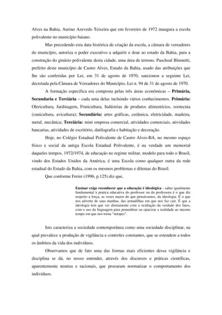 Alves na Bahia, Aurino Azevedo Teixeira que em fevereiro de 1972 inaugura a escola
polivalente no município baiano.
       Mas precedendo esta data histórica de criação da escola, a câmara de vereadores
do município, autoriza o poder executivo a adquirir e doar ao estado da Bahia, para a
construção do ginásio polivalente desta cidade, uma área de terreno. Paschoal Blumetti,
prefeito deste município de Castro Alves, Estado da Bahia, usado das atribuições que
lhe são conferidas por Lei, em 31 de agosto de 1970, sancionou a seguinte Lei,
decretada pela Câmara de Vereadores do Município, Lei n. 94 de 31 de agosto de 1970.
       A formação especifica era composta pelas três áreas econômicas – Primária,
Secundaria e Terciária – cada uma delas incluindo vários conhecimentos. Primária:
Olericultura, Jardinagem, Fruticultura, Indústrias de produtos alimentícios, zootecnia
(cunicultura, avicultura); Secundária: artes gráficas, cerâmica, eletricidade, madeira,
metal, mecânica; Terciária: mini empresa comercial, atividades comerciais, atividades
bancarias, atividades de escritório, datilografia e habitação e decoração.
       Hoje, no Colégio Estadual Polivalente de Castro Alves-BA, no mesmo espaço
físico e social da antiga Escola Estadual Polivalente, é na verdade um memorial
daqueles tempos, 1972/1974, de educação no regime militar, modelo para todo o Brasil,
vindo dos Estados Unidos da América, é uma Escola como qualquer outra da rede
estadual do Estado da Bahia, com os mesmos problemas e dilemas do Brasil.
       Que conforme Freire (1996, p.125) diz que,

                         Ensinar exige reconhecer que a educação é ideológica - saber igualmente
                         fundamental à pratica educativa do professor ou da professora é o que diz
                         respeito a força, as vezes maior do que pensávamos, da ideologia. É o que
                         nos adverte de suas manhas, das armadilhas em que nos faz cair. É que a
                         ideologia tem que ver diretamente com a ocultação da verdade dos fatos,
                         com o uso da linguagem para penumbrar ou opacizar a realidade ao mesmo
                         tempo em que nos torna “míopes”.


       Isto caracteriza a sociedade contemporânea como uma sociedade disciplinar, na
qual prevalece a produção de vigilância e controles constantes, que se estendem a todos
os âmbitos da vida dos indivíduos.
       Observamos que de fato uma das formas mais eficientes dessa vigilância e
disciplina se dá, no nosso entender, através dos discursos e práticas científicas,
aparentemente neutras e racionais, que procuram normatizar o comportamento dos
indivíduos.
 