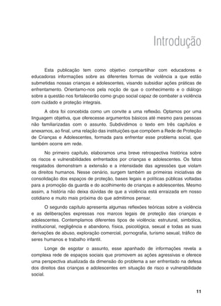 11
Introdução
Esta publicação tem como objetivo compartilhar com educadores e
educadoras informações sobre as diferentes formas de violência a que estão
submetidas nossas crianças e adolescentes, visando subsidiar ações práticas de
enfrentamento. Orientamo-nos pela noção de que o conhecimento e o diálogo
sobre a questão nos fortalecerão como grupo social capaz de combater a violência
com cuidado e proteção integrais.
A obra foi concebida como um convite a uma reflexão. Optamos por uma
linguagem objetiva, que oferecesse argumentos básicos até mesmo para pessoas
não familiarizadas com o assunto. Subdividimos o texto em três capítulos e
anexamos, ao final, uma relação das instituições que compõem a Rede de Proteção
de Crianças e Adolescentes, formada para enfrentar esse problema social, que
também ocorre em rede.
No primeiro capítulo, elaboramos uma breve retrospectiva histórica sobre
os riscos e vulnerabilidades enfrentados por crianças e adolescentes. Os fatos
resgatados demonstram a extensão e a intensidade das agressões que violam
os direitos humanos. Nesse cenário, surgem também as primeiras iniciativas de
consolidação dos espaços de proteção, bases legais e políticas públicas voltadas
para a promoção da guarda e do acolhimento de crianças e adolescentes. Mesmo
assim, a história não deixa dúvidas de que a violência está enraizada em nosso
cotidiano e muito mais próxima do que admitimos pensar.
O segundo capítulo apresenta algumas reflexões teóricas sobre a violência
e as deliberações expressas nos marcos legais de proteção das crianças e
adolescentes. Contemplamos diferentes tipos de violência: estrutural, simbólica,
institucional, negligência e abandono, física, psicológica, sexual e todas as suas
derivações de abuso, exploração comercial, pornografia, turismo sexual, tráfico de
seres humanos e trabalho infantil.
Longe de esgotar o assunto, esse apanhado de informações revela a
complexa rede de espaços sociais que promovem as ações agressivas e oferece
uma perspectiva atualizada da dimensão do problema a ser enfrentado na defesa
dos direitos das crianças e adolescentes em situação de risco e vulnerabilidade
social.
 