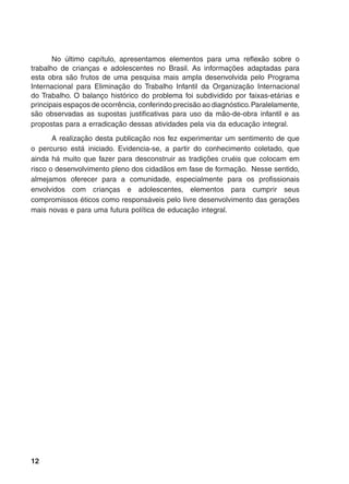 12
No último capítulo, apresentamos elementos para uma reflexão sobre o
trabalho de crianças e adolescentes no Brasil. As informações adaptadas para
esta obra são frutos de uma pesquisa mais ampla desenvolvida pelo Programa
Internacional para Eliminação do Trabalho Infantil da Organização Internacional
do Trabalho. O balanço histórico do problema foi subdividido por faixas-etárias e
principais espaços de ocorrência, conferindo precisão ao diagnóstico.Paralelamente,
são observadas as supostas justificativas para uso da mão-de-obra infantil e as
propostas para a erradicação dessas atividades pela via da educação integral.
A realização desta publicação nos fez experimentar um sentimento de que
o percurso está iniciado. Evidencia-se, a partir do conhecimento coletado, que
ainda há muito que fazer para desconstruir as tradições cruéis que colocam em
risco o desenvolvimento pleno dos cidadãos em fase de formação. Nesse sentido,
almejamos oferecer para a comunidade, especialmente para os profissionais
envolvidos com crianças e adolescentes, elementos para cumprir seus
compromissos éticos como responsáveis pelo livre desenvolvimento das gerações
mais novas e para uma futura política de educação integral.
 