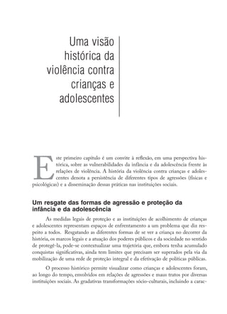 Uma visão
histórica da
violência contra
crianças e
adolescentes
E
ste primeiro capítulo é um convite à reflexão, em uma perspectiva his-
tórica, sobre as vulnerabilidades da infância e da adolescência frente às
relações de violência. A história da violência contra crianças e adoles-
centes denota a persistência de diferentes tipos de agressões (físicas e
psicológicas) e a disseminação dessas práticas nas instituições sociais.
Um resgate das formas de agressão e proteção da
infância e da adolescência
As medidas legais de proteção e as instituições de acolhimento de crianças
e adolescentes representam espaços de enfrentamento a um problema que diz res-
peito a todos. Resgatando as diferentes formas de se ver a criança no decorrer da
história, os marcos legais e a atuação dos poderes públicos e da sociedade no sentido
de protegê-la, pode-se contextualizar uma trajetória que, embora tenha acumulado
conquistas significativas, ainda tem limites que precisam ser superados pela via da
mobilização de uma rede de proteção integral e da efetivação de políticas públicas.
O processo histórico permite visualizar como crianças e adolescentes foram,
ao longo do tempo, envolvidos em relações de agressões e maus tratos por diversas
instituições sociais. As gradativas transformações sócio-culturais, incluindo a carac-
 