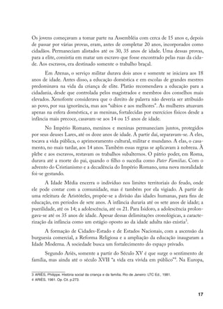 17
Os jovens começavam a tomar parte na Assembléia com cerca de 15 anos e, depois
de passar por várias provas, eram, antes de completar 20 anos, incorporados como
cidadãos. Permaneciam alistados até os 30, 35 anos de idade. Uma dessas provas,
para a elite, consistia em matar um escravo que fosse encontrado pelas ruas da cida-
de. Aos escravos, era destinado somente o trabalho braçal.
Em Atenas, o serviço militar durava dois anos e somente se iniciava aos 18
anos de idade. Antes disso, a educação doméstica e em escolas de grandes mestres
predominava na vida da criança de elite. Platão recomendava a educação para a
cidadania, desde que controlada pelos magistrados e membros dos conselhos mais
elevados. Xenofonte considerava que o direito de palavra não deveria ser atribuído
ao povo, por sua ignorância, mas aos “sábios e aos melhores”. As mulheres atuavam
apenas na esfera doméstica, e as meninas, fortalecidas por exercícios físicos desde a
infância mais precoce, casavam-se aos 14 ou 15 anos de idade.
No Império Romano, meninos e meninas permaneciam juntos, protegidos
por seus deuses Lares, até os doze anos de idade. A partir daí, separavam-se. A eles,
tocava a vida pública, o aprimoramento cultural, militar e mundano. A elas, o casa-
mento, no mais tardar, aos 14 anos. Também essas regras se aplicavam à nobreza. À
plebe e aos escravos, restavam os trabalhos subalternos. O pátrio poder, em Roma,
durava até a morte do pai, quando o filho o sucedia como Pater Familias. Com o
advento do Cristianismo e a decadência do Império Romano, uma nova moralidade
foi-se gestando.
A Idade Média encerra o indivíduo nos limites territoriais do feudo, onde
ele pode contar com a comunidade, mas é também por ela vigiado. A partir de
uma releitura de Aristóteles, propõe-se a divisão das idades humanas, para fins de
educação, em períodos de sete anos. A infância duraria até os sete anos de idade; a
puerilidade, até os 14; a adolescência, até os 21. Para Isidoro, a adolescência prolon-
gava-se até os 35 anos de idade. Apesar dessas delimitações cronológicas, a caracte-
rização da infância como um estágio oposto ao da idade adulta não existia
.
A formação de Cidades-Estado e de Estados Nacionais, com a ascensão da
burguesia comercial, a Reforma Religiosa e a ampliação da educação inauguram a
Idade Moderna. A sociedade busca um fortalecimento do espaço privado.
Segundo Ariès, somente a partir do Século XV é que surge o sentimento de
família, mas ainda até o século XVII “a vida era vivida em público”
. Na Europa,
	ARIÈS, Philippe. História social da criança e da família. Rio de Janeiro: LTC Ed., 1981.
	ARIÈS, 1981. Op. Cit. p.273.
 