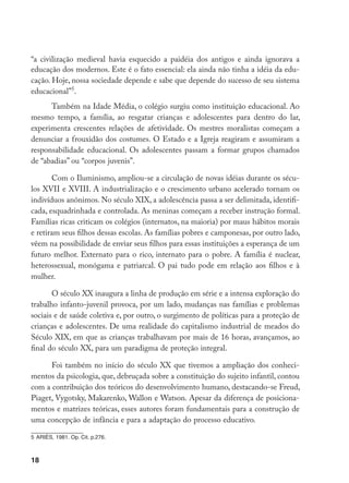 18
“a civilização medieval havia esquecido a paidéia dos antigos e ainda ignorava a
educação dos modernos. Este é o fato essencial: ela ainda não tinha a idéia da edu-
cação. Hoje, nossa sociedade depende e sabe que depende do sucesso de seu sistema
educacional”
.
Também na Idade Média, o colégio surgiu como instituição educacional. Ao
mesmo tempo, a família, ao resgatar crianças e adolescentes para dentro do lar,
experimenta crescentes relações de afetividade. Os mestres moralistas começam a
denunciar a frouxidão dos costumes. O Estado e a Igreja reagiram e assumiram a
responsabilidade educacional. Os adolescentes passam a formar grupos chamados
de “abadias” ou “corpos juvenis”.
Com o Iluminismo, ampliou-se a circulação de novas idéias durante os sécu-
los XVII e XVIII. A industrialização e o crescimento urbano acelerado tornam os
indivíduos anônimos. No século XIX, a adolescência passa a ser delimitada, identifi-
cada, esquadrinhada e controlada. As meninas começam a receber instrução formal.
Famílias ricas criticam os colégios (internatos, na maioria) por maus hábitos morais
e retiram seus filhos dessas escolas. As famílias pobres e camponesas, por outro lado,
vêem na possibilidade de enviar seus filhos para essas instituições a esperança de um
futuro melhor. Externato para o rico, internato para o pobre. A família é nuclear,
heterossexual, monógama e patriarcal. O pai tudo pode em relação aos filhos e à
mulher.
O século XX inaugura a linha de produção em série e a intensa exploração do
trabalho infanto-juvenil provoca, por um lado, mudanças nas famílias e problemas
sociais e de saúde coletiva e, por outro, o surgimento de políticas para a proteção de
crianças e adolescentes. De uma realidade do capitalismo industrial de meados do
Século XIX, em que as crianças trabalhavam por mais de 16 horas, avançamos, ao
final do século XX, para um paradigma de proteção integral.
Foi também no início do século XX que tivemos a ampliação dos conheci-
mentos da psicologia, que, debruçada sobre a constituição do sujeito infantil, contou
com a contribuição dos teóricos do desenvolvimento humano, destacando-se Freud,
Piaget, Vygotsky, Makarenko, Wallon e Watson. Apesar da diferença de posiciona-
mentos e matrizes teóricas, esses autores foram fundamentais para a construção de
uma concepção de infância e para a adaptação do processo educativo.
	ARIÈS, 1981. Op. Cit. p.276.
 