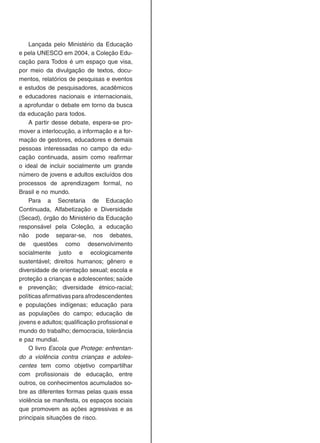 Lançada pelo Ministério da Educação
e pela UNESCO em 2004, a Coleção Edu-
cação para Todos é um espaço que visa,
por meio da divulgação de textos, docu-
mentos, relatórios de pesquisas e eventos
e estudos de pesquisadores, acadêmicos
e educadores nacionais e internacionais,
a aprofundar o debate em torno da busca
da educação para todos.
A partir desse debate, espera-se pro-
mover a interlocução, a informação e a for-
mação de gestores, educadores e demais
pessoas interessadas no campo da edu-
cação continuada, assim como reafirmar
o ideal de incluir socialmente um grande
número de jovens e adultos excluídos dos
processos de aprendizagem formal, no
Brasil e no mundo.
Para a Secretaria de Educação
Continuada, Alfabetização e Diversidade
(Secad), órgão do Ministério da Educação
responsável pela Coleção, a educação
não pode separar-se, nos debates,
de questões como desenvolvimento
socialmente justo e ecologicamente
sustentável; direitos humanos; gênero e
diversidade de orientação sexual; escola e
proteção a crianças e adolescentes; saúde
e prevenção; diversidade étnico-racial;
políticas afirmativas para afrodescendentes
e populações indígenas; educação para
as populações do campo; educação de
jovens e adultos; qualificação profissional e
mundo do trabalho; democracia, tolerância
e paz mundial.
O livro Escola que Protege: enfrentan-
do a violência contra crianças e adoles-
centes tem como objetivo compartilhar
com profissionais de educação, entre
outros, os conhecimentos acumulados so-
bre as diferentes formas pelas quais essa
violência se manifesta, os espaços sociais
que promovem as ações agressivas e as
principais situações de risco.
 