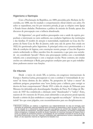 21
Higienismo e filantropia
Com a Proclamação da República, em 1889, precedida pela Abolição da Es-
cravidão, em 1888, não foi mudado o comportamento oficial relativo aos asilos. Os
asilos se expandiram, mas foi por iniciativa privada, já que as relações entre Igreja
e Estado foram abaladas. Predominou a política da omissão do Estado, apesar dos
discursos de preocupação com a infância abandonada.
Os higienistas
, em geral médicos preocupados com a saúde da espécie, pro-
punham a intervenção no meio ambiente, nas condições higiênicas das instituições
e das famílias. O modelo de atenção à maternidade, implantado na Casa dos Ex-
postos da Santa Casa do Rio de Janeiro, onde uma sala de partos fora criada em
1822, foi questionado pelos higienistas. A principal crítica era à promiscuidade e à
falta de condições de higiene, com conotações morais, porque a Casa dos Expostos
estaria acobertando os filhos nascidos fora do casamento, o que para essa socieda-
de era considerado “pecado”. Havia uma preocupação médica com a mortalidade
infantil, com a amamentação e com a inspeção escolar. Nesse contexto, são criadas
creches em substituição à Roda, para propiciar condições para que os pais trabalha-
dores pudessem exercer suas funções.
Os tribunais
Desde  o início do século XX, os juristas, em congressos internacionais da
Europa e América Latina, preocuparam-se com o combate à “criminalidade de me-
nores” de forma distinta da dos adultos. Na perspectiva de “salvar o menor” do
ambiente perigoso, propunham uma “nova Justiça para a infância, para corrigir os
desvios do bom comportamento”. Desde 1913 a idéia de criação de Tribunais para
Menores foi defendida pelo desembargador Ataulpho de Paiva. No Código de Me-
nores de 1927 fica estabelecida a distinção entre “abandonados” e “vadios”. Estes,
maiores de 14 e menores de 18 anos, eram submetidos a um processo penal especial,
ficando a critério do Juiz estabelecer a sanção segundo sua avaliação “  da boa ou má
índole” dos que eram julgados, com encaminhamentos para seu disciplinamento.
	Movimento conduzido por médicos e engenheiros que independentemente da área de formação eram
chamados de sanitaristas. Internacionalmente esse movimento se desenvolveu a partir do século XVIII. Seu
foco de atuação foi o ordenamento espacial em suas prerrogativas de controle das relações sociais por
meio de práticas de saneamento, educação higiênica, profilaxia dos ambientes e de doenças consideradas
infecto-contagiosas e instalação de postos de saúde. Inspirados em doutrinas francesas de limpeza física e
social, os agentes do sanitarismo previam a consolidação de uma sociedade renovada em termos de proje-
tos político-institucionais e livre dos “miasmas” proliferados pelo aglomeramento humano indisciplinado. No
Brasil, um dos expoentes máximos do higienismo foi Oswaldo Cruz.
 