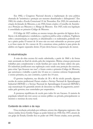 22
Em 1902, o Congresso Nacional discutia a implantação de uma política
chamada de “assistência e proteção aos menores abandonados e delinqüentes”. Em
1903, foi criada a Escola Correcional 15 de Novembro. Em 1923, foi autorizada a
criação do Juizado de Menores, e, em 1924, foram criados o Conselho de Assistên-
cia e Proteção aos Menores e o Abrigo de Menores. Em 1927, toda essa legislação
é consolidada no primeiro Código de Menores.
O Código de 1927 cuidava, ao mesmo tempo, das questões de higiene da in-
fância e da delinqüência e estabelecia a vigilância pública sobre a infância. Vigilância
sobre a amamentação, os expostos, os abandonados e os maltratados, podendo reti-
rar o pátrio poder. O menor de 14 anos não era mais submetido ao processo penal
e, se fosse maior de 16 e menor de 18 e cometesse crime, poderia ir para prisão de
adultos em lugares separados destes. O juiz devia buscar a regeneração do menor.
A industrialização
A mão-de-obra escrava foi sendo substituída, a partir de 1860 e de forma
mais acentuada no final do século, pela dos imigrantes. Muitas crianças precisavam
trabalhar para complementar a renda familiar por causa do baixo salário dos pais.
Os industriais justificavam essa exploração como sendo uma proteção dos menores,
para evitar “que ficassem nas ruas”, e foram contra o primeiro Código de Menores,
que autorizava o trabalho a partir dos 12 anos se o menino estivesse freqüentando
o ensino primário, ou, caso contrário, a partir dos 14 anos.
O governo implantou, nas décadas de 30 e 40 do século passado, algumas
escolas de ensino profissional. Foram criados o Serviço Nacional de Aprendizagem
Industrial (SENAI) e o Serviço Nacional de Aprendizagem Comercial (SENAC),
cuja manutenção foi garantida através de descontos na folha de pagamento, autori-
zados pelo governo, mas controlados por empresários.
A promessa republicana de escola para todos foi um fracasso. A maioria da
população infantil não teve acesso ao ensino público ou privado, principalmente os
meninos e meninas da zona rural.
Cuidando da ordem e da raça
Uma revolução articulada por militares, setores das oligarquias regionais e das
classes médias levou Getúlio Vargas ao poder federal em 1930. Em 1937, através de
um golpe de Estado, Getúlio fica no poder até 1945. Foram criadas, nesse período,
 