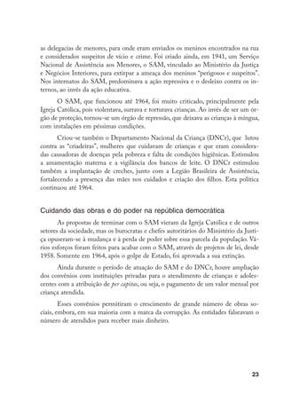 23
as delegacias de menores, para onde eram enviados os meninos encontrados na rua
e considerados suspeitos de vício e crime. Foi criado ainda, em 1941, um Serviço
Nacional de Assistência aos Menores, o SAM, vinculado ao Ministério da Justiça
e Negócios Interiores, para extirpar a ameaça dos meninos “perigosos e suspeitos”.
Nos internatos do SAM, predominava a ação repressiva e o desleixo contra os in-
ternos, ao invés da ação educativa.
O SAM, que funcionou até 1964, foi muito criticado, principalmente pela
Igreja Católica, pois violentava, surrava e torturava crianças. Ao invés de ser um ór-
gão de proteção, tornou-se um órgão de repressão, que deixava as crianças à míngua,
com instalações em péssimas condições.
Criou-se também o Departamento Nacional da Criança (DNCr), que lutou
contra as “criadeiras”, mulheres que cuidavam de crianças e que eram considera-
das causadoras de doenças pela pobreza e falta de condições higiênicas. Estimulou
a amamentação materna e a vigilância dos bancos de leite. O DNCr estimulou
também a implantação de creches, junto com a Legião Brasileira de Assistência,
fortalecendo a presença das mães nos cuidados e criação dos filhos. Esta política
continuou até 1964.
Cuidando das obras e do poder na república democrática
As propostas de terminar com o SAM vieram da Igreja Católica e de outros
setores da sociedade, mas os burocratas e chefes autoritários do Ministério da Justi-
ça opuseram-se à mudança e à perda de poder sobre essa parcela da população. Vá-
rios esforços foram feitos para acabar com o SAM, através de projetos de lei, desde
1958. Somente em 1964, após o golpe de Estado, foi aprovada a sua extinção.
Ainda durante o período de atuação do SAM e do DNCr, houve ampliação
dos convênios com instituições privadas para o atendimento de crianças e adoles-
centes com a atribuição de per capitas, ou seja, o pagamento de um valor mensal por
criança atendida.
Esses convênios permitiram o crescimento de grande número de obras so-
ciais, embora, em sua maioria com a marca da corrupção. As entidades falseavam o
número de atendidos para receber mais dinheiro.
 