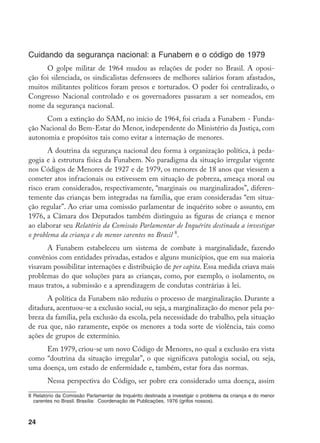24
Cuidando da segurança nacional: a Funabem e o código de 1979
O golpe militar de 1964 mudou as relações de poder no Brasil. A oposi-
ção foi silenciada, os sindicalistas defensores de melhores salários foram afastados,
muitos militantes políticos foram presos e torturados. O poder foi centralizado, o
Congresso Nacional controlado e os governadores passaram a ser nomeados, em
nome da segurança nacional.
Com a extinção do SAM, no início de 1964, foi criada a Funabem - Funda-
ção Nacional do Bem-Estar do Menor, independente do Ministério da Justiça, com
autonomia e propósitos tais como evitar a internação de menores.
A doutrina da segurança nacional deu forma à organização política, à peda-
gogia e à estrutura física da Funabem. No paradigma da situação irregular vigente
nos Códigos de Menores de 1927 e de 1979, os menores de 18 anos que viessem a
cometer atos infracionais ou estivessem em situação de pobreza, ameaça moral ou
risco eram considerados, respectivamente, “marginais ou marginalizados”, diferen-
temente das crianças bem integradas na família, que eram consideradas “em situa-
ção regular”. Ao criar uma comissão parlamentar de inquérito sobre o assunto, em
1976, a Câmara dos Deputados também distinguiu as figuras de criança e menor
ao elaborar seu Relatório da Comissão Parlamentar de Inquérito destinada a investigar
o problema da criança e do menor carentes no Brasil 
.
A Funabem estabeleceu um sistema de combate à marginalidade, fazendo
convênios com entidades privadas, estados e alguns municípios, que em sua maioria
visavam possibilitar internações e distribuição de per capita. Essa medida criava mais
problemas do que soluções para as crianças, como, por exemplo, o isolamento, os
maus tratos, a submissão e a aprendizagem de condutas contrárias à lei.
A política da Funabem não reduziu o processo de marginalização. Durante a
ditadura, acentuou-se a exclusão social, ou seja, a marginalização do menor pela po-
breza da família, pela exclusão da escola, pela necessidade do trabalho, pela situação
de rua que, não raramente, expõe os menores a toda sorte de violência, tais como
ações de grupos de extermínio.
Em 1979, criou-se um novo Código de Menores, no qual a exclusão era vista
como “doutrina da situação irregular”, o que significava patologia social, ou seja,
uma doença, um estado de enfermidade e, também, estar fora das normas.
Nessa perspectiva do Código, ser pobre era considerado uma doença, assim
	Relatório da Comissão Parlamentar de Inquérito destinada a investigar o problema da criança e do menor
carentes no Brasil. Brasília: Coordenação de Publicações, 1976 (grifos nossos).
 