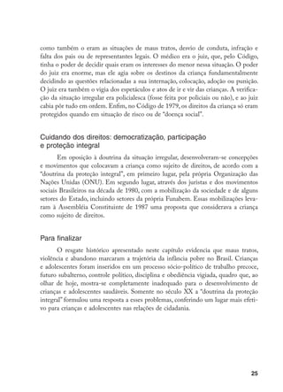 25
como também o eram as situações de maus tratos, desvio de conduta, infração e
falta dos pais ou de representantes legais. O médico era o juiz, que, pelo Código,
tinha o poder de decidir quais eram os interesses do menor nessa situação. O poder
do juiz era enorme, mas ele agia sobre os destinos da criança fundamentalmente
decidindo as questões relacionadas a sua internação, colocação, adoção ou punição.
O juiz era também o vigia dos espetáculos e atos de ir e vir das crianças. A verifica-
ção da situação irregular era policialesca (fosse feita por policiais ou não), e ao juiz
cabia pôr tudo em ordem. Enfim, no Código de 1979, os direitos da criança só eram
protegidos quando em situação de risco ou de “doença social”.
Cuidando dos direitos: democratização, participação
e proteção integral
Em oposição à doutrina da situação irregular, desenvolveram-se concepções
e movimentos que colocavam a criança como sujeito de direitos, de acordo com a
“doutrina da proteção integral”, em primeiro lugar, pela própria Organização das
Nações Unidas (ONU). Em segundo lugar, através dos juristas e dos movimentos
sociais Brasileiros na década de 1980, com a mobilização da sociedade e de alguns
setores do Estado, incluindo setores da própria Funabem. Essas mobilizações leva-
ram à Assembléia Constituinte de 1987 uma proposta que considerava a criança
como sujeito de direitos.
Para finalizar
O resgate histórico apresentado neste capítulo evidencia que maus tratos,
violência e abandono marcaram a trajetória da infância pobre no Brasil. Crianças
e adolescentes foram inseridos em um processo sócio-político de trabalho precoce,
futuro subalterno, controle político, disciplina e obediência vigiada, quadro que, ao
olhar de hoje, mostra-se completamente inadequado para o desenvolvimento de
crianças e adolescentes saudáveis. Somente no século XX a “doutrina da proteção
integral” formulou uma resposta a esses problemas, conferindo um lugar mais efeti-
vo para crianças e adolescentes nas relações de cidadania.
 
