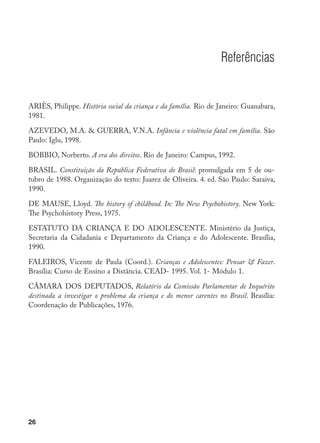 26
Referências
ARIÈS, Philippe. História social da criança e da família. Rio de Janeiro: Guanabara,
1981.
AZEVEDO, M.A.  GUERRA, V.N.A. Infância e violência fatal em família. São
Paulo: Iglu, 1998.
BOBBIO, Norberto. A era dos direitos. Rio de Janeiro: Campus, 1992.
BRASIL. Constituição da República Federativa do Brasil: promulgada em 5 de ou-
tubro de 1988. Organização do texto: Juarez de Oliveira. 4. ed. São Paulo: Saraiva,
1990.
DE MAUSE, Lloyd. The history of childhood. In: The New Psychohistory. New York:
The Psychohistory Press, 1975.
ESTATUTO DA CRIANÇA E DO ADOLESCENTE. Ministério da Justiça,
Secretaria da Cidadania e Departamento da Criança e do Adolescente. Brasília,
1990.
FALEIROS, Vicente de Paula (Coord.). Crianças e Adolescentes: Pensar  Fazer.
Brasília: Curso de Ensino a Distância. CEAD- 1995. Vol. 1- Módulo 1.
CÂMARA DOS DEPUTADOS, Relatório da Comissão Parlamentar de Inquérito
destinada a investigar o problema da criança e do menor carentes no Brasil. Brasília:
Coordenação de Publicações, 1976.
 