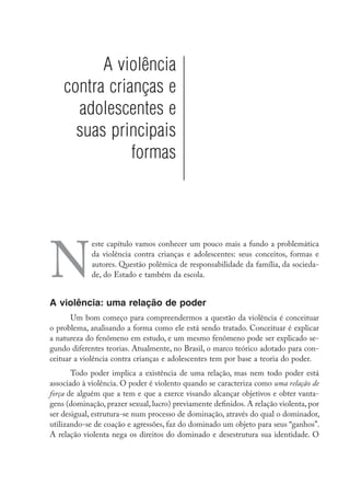 A violência
contra crianças e
adolescentes e
suas principais
formas
N
este capítulo vamos conhecer um pouco mais a fundo a problemática
da violência contra crianças e adolescentes: seus conceitos, formas e
autores. Questão polêmica de responsabilidade da família, da socieda-
de, do Estado e também da escola.
A violência: uma relação de poder
Um bom começo para compreendermos a questão da violência é conceituar
o problema, analisando a forma como ele está sendo tratado. Conceituar é explicar
a natureza do fenômeno em estudo, e um mesmo fenômeno pode ser explicado se-
gundo diferentes teorias. Atualmente, no Brasil, o marco teórico adotado para con-
ceituar a violência contra crianças e adolescentes tem por base a teoria do poder.
Todo poder implica a existência de uma relação, mas nem todo poder está
associado à violência. O poder é violento quando se caracteriza como uma relação de
força de alguém que a tem e que a exerce visando alcançar objetivos e obter vanta-
gens (dominação, prazer sexual, lucro) previamente definidos. A relação violenta, por
ser desigual, estrutura-se num processo de dominação, através do qual o dominador,
utilizando-se de coação e agressões, faz do dominado um objeto para seus “ganhos”.
A relação violenta nega os direitos do dominado e desestrutura sua identidade. O
 