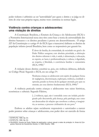 30
poder violento é arbitrário ao ser “autovalidado” por quem o detém e se julga no di-
reito de criar suas próprias regras, muitas vezes contrárias às normas legais.
Violência contra crianças e adolescentes:
uma violação de direitos
A Constituição Brasileira, o Estatuto da Criança e do Adolescente (ECA) e
a Normativa Internacional nessa área têm como base a teoria da universalidade dos
direitos humanos e os direitos peculiares à pessoa em desenvolvimento. O artigo
227 da Constituição e o artigo 4º do ECA (que o transcreve) definem os direitos da
população infanto-juvenil Brasileira, bem como os responsáveis por garanti-los.
É dever da família, da comunidade, da sociedade em geral e do
Poder Público assegurar, com absoluta prioridade, a efetivação
dos direitos referente à vida, à saúde, à alimentação, à educação,
ao esporte, ao lazer, à profissionalização, à cultura, à dignidade,
ao respeito, à liberdade, à convivência familiar e comunitária
(ECA, 1990).
A violação desses direitos constitui-se, pois, em violência delituosa, definida
no Código Penal. Segundo o ECA, em seu artigo 5º:
Nenhuma criança ou adolescente será sujeito de qualquer forma
de negligência, discriminação, exploração, violência, crueldade e
opressão, punido na forma da lei qualquer atentado, por ação ou
omissão, aos seus direitos fundamentais (ECA, 1990).
A violência praticada contra crianças e adolescentes tem raízes históricas,
econômicas e culturais. Segundo Faleiros,
[...] violência, aqui, não é entendida como ato isolado, psicolo-
gizado pelo descontrole, pela doença, pela patologia, mas como
um desencadear de relações que envolvem a cultura, o imaginá-
rio, as normas, o processo civilizatório de um povo.
Embora os adultos sejam socialmente responsáveis e autorizados a exercer
poder protetor sobre crianças e adolescentes, esse poder deve ser exercido de forma
	ESTATUTO, 1990. Op. Cit.
	ESTATUTO, 1990. Op. Cit.
	FALEIROS, Vicente de Paula. Redes de exploração e abuso sexual e redes de proteção. In: Anais do Con-
gresso Nacional de Assistentes Sociais, 9.,1998, Brasília, 1998.
 