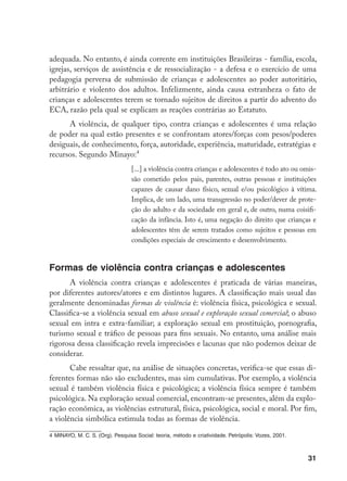31
adequada. No entanto, é ainda corrente em instituições Brasileiras - família, escola,
igrejas, serviços de assistência e de ressocialização - a defesa e o exercício de uma
pedagogia perversa de submissão de crianças e adolescentes ao poder autoritário,
arbitrário e violento dos adultos. Infelizmente, ainda causa estranheza o fato de
crianças e adolescentes terem se tornado sujeitos de direitos a partir do advento do
ECA, razão pela qual se explicam as reações contrárias ao Estatuto.
A violência, de qualquer tipo, contra crianças e adolescentes é uma relação
de poder na qual estão presentes e se confrontam atores/forças com pesos/poderes
desiguais, de conhecimento, força, autoridade, experiência, maturidade, estratégias e
recursos. Segundo Minayo:
[...] a violência contra crianças e adolescentes é todo ato ou omis-
são cometido pelos pais, parentes, outras pessoas e instituições
capazes de causar dano físico, sexual e/ou psicológico à vítima.
Implica, de um lado, uma transgressão no poder/dever de prote-
ção do adulto e da sociedade em geral e, de outro, numa coisifi-
cação da infância. Isto é, uma negação do direito que crianças e
adolescentes têm de serem tratados como sujeitos e pessoas em
condições especiais de crescimento e desenvolvimento.
Formas de violência contra crianças e adolescentes
A violência contra crianças e adolescentes é praticada de várias maneiras,
por diferentes autores/atores e em distintos lugares. A classificação mais usual das
geralmente denominadas formas de violência é: violência física, psicológica e sexual.
Classifica-se a violência sexual em abuso sexual e exploração sexual comercial; o abuso
sexual em intra e extra-familiar; a exploração sexual em prostituição, pornografia,
turismo sexual e tráfico de pessoas para fins sexuais. No entanto, uma análise mais
rigorosa dessa classificação revela imprecisões e lacunas que não podemos deixar de
considerar.
Cabe ressaltar que, na análise de situações concretas, verifica-se que essas di-
ferentes formas não são excludentes, mas sim cumulativas. Por exemplo, a violência
sexual é também violência física e psicológica; a violência física sempre é também
psicológica. Na exploração sexual comercial, encontram-se presentes, além da explo-
ração econômica, as violências estrutural, física, psicológica, social e moral. Por fim,
a violência simbólica estimula todas as formas de violência.
	MINAYO, M. C. S. (Org). Pesquisa Social: teoria, método e criatividade. Petrópolis: Vozes, 2001.
 