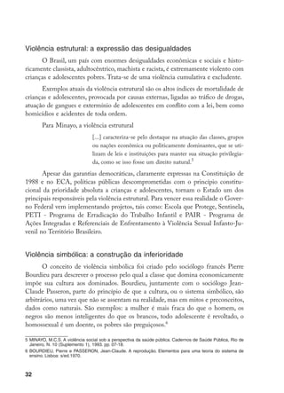 32
Violência estrutural: a expressão das desigualdades
O Brasil, um país com enormes desigualdades econômicas e sociais e histo-
ricamente classista, adultocêntrico, machista e racista, é extremamente violento com
crianças e adolescentes pobres. Trata-se de uma violência cumulativa e excludente.
Exemplos atuais da violência estrutural são os altos índices de mortalidade de
crianças e adolescentes, provocada por causas externas, ligadas ao tráfico de drogas,
atuação de gangues e extermínio de adolescentes em conflito com a lei, bem como
homicídios e acidentes de toda ordem.
Para Minayo, a violência estrutural
[...] caracteriza-se pelo destaque na atuação das classes, grupos
ou nações econômica ou politicamente dominantes, que se uti-
lizam de leis e instituições para manter sua situação privilegia-
da, como se isso fosse um direito natural.
Apesar das garantias democráticas, claramente expressas na Constituição de
1988 e no ECA, políticas públicas descomprometidas com o princípio constitu-
cional da prioridade absoluta a crianças e adolescentes, tornam o Estado um dos
principais responsáveis pela violência estrutural. Para vencer essa realidade o Gover-
no Federal vem implementando projetos, tais como: Escola que Protege, Sentinela,
PETI - Programa de Erradicação do Trabalho Infantil e PAIR - Programa de
Ações Integradas e Referenciais de Enfrentamento à Violência Sexual Infanto-Ju-
venil no Território Brasileiro.
Violência simbólica: a construção da inferioridade
O conceito de violência simbólica foi criado pelo sociólogo francês Pierre
Bourdieu para descrever o processo pelo qual a classe que domina economicamente
impõe sua cultura aos dominados. Bourdieu, juntamente com o sociólogo Jean-
Claude Passeron, parte do princípio de que a cultura, ou o sistema simbólico, são
arbitrários, uma vez que não se assentam na realidade, mas em mitos e preconceitos,
dados como naturais. São exemplos: a mulher é mais fraca do que o homem, os
negros são menos inteligentes do que os brancos, todo adolescente é revoltado, o
homossexual é um doente, os pobres são preguiçosos.
	MINAYO, M.C.S. A violência social sob a perspectiva da saúde pública. Cadernos de Saúde Pública, Rio de
Janeiro, N. 10 (Suplemento 1), 1993. pp. 07-18.
	BOURDIEU, Pierre e PASSERON, Jean-Claude. A reprodução. Elementos para uma teoria do sistema de
ensino. Lisboa: s/ed.1970.
 