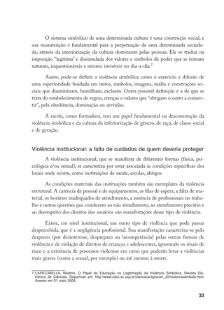 33
O sistema simbólico de uma determinada cultura é uma construção social, e
sua manutenção é fundamental para a perpetuação de uma determinada socieda-
de, através da interiorização da cultura dominante pelas pessoas. Ele se traduz na
imposição “legítima” e dissimulada dos valores e símbolos de poder que se tornam
naturais, inquestionáveis e mesmo invisíveis no dia-a-dia.
Assim, pode-se definir a violência simbólica como o exercício e difusão de
uma superioridade fundada em mitos, símbolos, imagens, mídia e construções so-
ciais que discriminam, humilham, excluem. Outra possível definição é a de que se
trata do estabelecimento de regras, crenças e valores que “obrigam o outro a consen-
tir”, pela obediência, dominação ou servidão.
A escola, como formadora, tem um papel fundamental na desconstrução da
violência simbólica e da cultura da inferiorização de gênero, de raça, de classe social
e de geração.
Violência institucional: a falta de cuidados de quem deveria proteger
A violência institucional, que se manifesta de diferentes formas (física, psi-
cológica e/ou sexual), se caracteriza por estar associada às condições específicas dos
locais onde ocorre, como instituições de saúde, escolas, abrigos.
As condições materiais das instituições também são exemplares da violência
estrutural. A carência de pessoal e de equipamentos, as filas de espera, a falta de ma-
terial, os horários inadequados de atendimento, a ausência de profissionais no traba-
lho e outras questões que conduzem ao não atendimento, ao atendimento precário e
ao desrespeito dos direitos dos usuários são manifestações desse tipo de violência.
Existe, em nível institucional, um outro tipo de violência que pode passar
despercebida, que é a negligência profissional. Sua manifestação caracteriza-se pelo
desprezo (por desinteresse, despreparo ou incompetência) pelas outras formas de
violência e de violação de direitos de crianças e adolescentes, ignorando os sinais de
risco e a existência de processos violentos em curso que poderão levar a violências
mais graves (como a sexual, por exemplo) ou até mesmo à morte.
	L’APICCIRELLA, Nadime. O Papel da Educação na Legitimação da Violência Simbólica. Revista Ele-
trônica de Ciências. Disponível em: http://www.cdcc.sc.usp.br/ciencia/artigos/art_20/violenciasimbolo.html.
Acesso em 01 maio 2006.
 