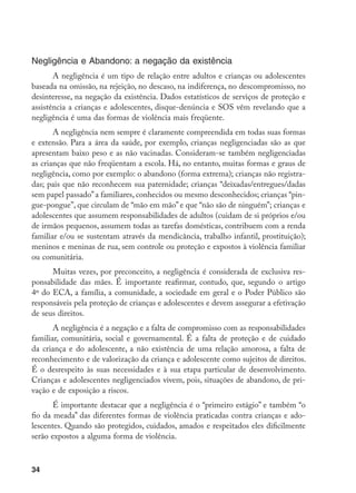 34
Negligência e Abandono: a negação da existência
A negligência é um tipo de relação entre adultos e crianças ou adolescentes
baseada na omissão, na rejeição, no descaso, na indiferença, no descompromisso, no
desinteresse, na negação da existência. Dados estatísticos de serviços de proteção e
assistência a crianças e adolescentes, disque-denúncia e SOS vêm revelando que a
negligência é uma das formas de violência mais freqüente.
A negligência nem sempre é claramente compreendida em todas suas formas
e extensão. Para a área da saúde, por exemplo, crianças negligenciadas são as que
apresentam baixo peso e as não vacinadas. Consideram-se também negligenciadas
as crianças que não freqüentam a escola. Há, no entanto, muitas formas e graus de
negligência, como por exemplo: o abandono (forma extrema); crianças não registra-
das; pais que não reconhecem sua paternidade; crianças “deixadas/entregues/dadas
sem papel passado”a familiares, conhecidos ou mesmo desconhecidos; crianças “pin-
gue-pongue”, que circulam de “mão em mão” e que “não são de ninguém”; crianças e
adolescentes que assumem responsabilidades de adultos (cuidam de si próprios e/ou
de irmãos pequenos, assumem todas as tarefas domésticas, contribuem com a renda
familiar e/ou se sustentam através da mendicância, trabalho infantil, prostituição);
meninos e meninas de rua, sem controle ou proteção e expostos à violência familiar
ou comunitária.
Muitas vezes, por preconceito, a negligência é considerada de exclusiva res-
ponsabilidade das mães. É importante reafirmar, contudo, que, segundo o artigo
4º do ECA, a família, a comunidade, a sociedade em geral e o Poder Público são
responsáveis pela proteção de crianças e adolescentes e devem assegurar a efetivação
de seus direitos.
A negligência é a negação e a falta de compromisso com as responsabilidades
familiar, comunitária, social e governamental. É a falta de proteção e de cuidado
da criança e do adolescente, a não existência de uma relação amorosa, a falta de
reconhecimento e de valorização da criança e adolescente como sujeitos de direitos.
É o desrespeito às suas necessidades e à sua etapa particular de desenvolvimento.
Crianças e adolescentes negligenciados vivem, pois, situações de abandono, de pri-
vação e de exposição a riscos.
É importante destacar que a negligência é o “primeiro estágio” e também “o
fio da meada” das diferentes formas de violência praticadas contra crianças e ado-
lescentes. Quando são protegidos, cuidados, amados e respeitados eles dificilmente
serão expostos a alguma forma de violência.
 