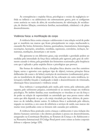 35
As conseqüências e seqüelas físicas, psicológicas e sociais da negligência so-
frida na infância e na adolescência são extremamente graves, pois se configuram
como ausência ou vazio de afeto, de reconhecimento, de valorização, de socializa-
ção, de direitos (filiação, convivência familiar, nacionalidade, cidadania) e de pleno
desenvolvimento.
Violência física: a mortificação do corpo
A violência física contra crianças e adolescentes é uma relação social de poder
que se manifesta nas marcas que ficam principalmente no corpo, machucando-o,
causando-lhe lesões, ferimentos, fraturas, queimaduras, traumatismos, hemorragias,
escoriações, lacerações, arranhões, mordidas, equimoses, convulsões, inchaços, he-
matomas, mutilações, desnutrição e até morte.
Ela apresenta-se em diferentes graus, cuja severidade e gravidade podem ser
medidas pela intensidade da força física utilizada pelo agressor, pelo grau de sofri-
mento causado à vítima, pela gravidade dos ferimentos ocasionados, pela freqüência
com que é aplicada e pelas seqüelas físicas e psicológicas que provoca.
São formas de violência física: a disciplina física abusiva com fins corretivos
(tapas, surras e agressões com qualquer tipo de objeto), torturas, privações físicas
deliberadas (de comer e de beber), restrições de movimentos (confinamento), priva-
ção ou transferência de abrigo (expulsão do lar, colocação em outra residência, in-
ternação), trabalho forçado e inadequado à idade e desenvolvimento do vitimizado,
eliminação física (assassinato) e violência sexual.
Essa violência é acompanhada pelo medo, pelo terror, pela submissão, pelo
espanto, pelo sofrimento psíquico, constituindo-se ao mesmo tempo em violência
psicológica. No âmbito familiar, essas manifestações se vinculam ao uso da força e
do poder na relação de superioridade ou autoridade que uma pessoa exerce sobre
outra que dela depende ou que a ela esteja vinculada por laços afetivos, de paren-
tesco ou de trabalho, dentre outros. A violência física é acobertada pelo silêncio,
negação ou mentiras, e, nos casos de referência a serviços de saúde, suas marcas são
muitas vezes justificadas como se tivessem sido causadas por acidentes.
A violência física praticada contra crianças e adolescentes é uma violação dos
direitos humanos universais e dos direitos peculiares à pessoa em desenvolvimento,
assegurados na Constituição Brasileira, no Estatuto da Criança e do Adolescente e
na Normativa Internacional. O Código Penal prevê como crimes as lesões corporais
dolosas e culposas (artigo 129).
 