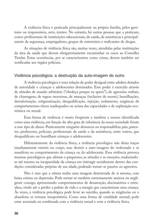 36
A violência física é praticada principalmente na própria família, pelos geni-
tores ou responsáveis, avós, irmãos. No entanto, há outras pessoas que a praticam,
como: profissionais de instituições educacionais, de saúde, de assistência e principal-
mente da segurança, empregadores, grupos de extermínio e traficantes de drogas.
As situações de violência física são, muitas vezes, atendidas pelas instituições
da área da saúde que devem obrigatoriamente encaminhar os casos ao Conselho
Tutelar. Estas ocorrências, por se caracterizarem como crime, devem também ser
notificadas aos órgãos policiais.
Violência psicológica: a destruição da auto-imagem do outro
A violência psicológica é uma relação de poder desigual entre adultos dotados
de autoridade e crianças e adolescentes dominados. Esse poder é exercido através
de atitudes de mando arbitrário (“obedeça porque eu quero”), de agressões verbais,
de chantagens, de regras excessivas, de ameaças (inclusive de morte), humilhações,
desvalorização, estigmatização, desqualificação, rejeição, isolamento, exigência de
comportamentos éticos inadequados ou acima das capacidades e de exploração eco-
nômica ou sexual.
Essa forma de violência é muito freqüente e também a menos identificada
como uma violência, em função do alto grau de tolerância da nossa sociedade frente
a esse tipo de abuso. Praticamente ninguém denuncia ou responsabiliza pais, paren-
tes, professores, policiais, profissionais da saúde e da assistência, entre outros, que
desqualificam ou humilham crianças e adolescentes.
Diferentemente da violência física, a violência psicológica não deixa traços
imediatamente visíveis no corpo, mas destrói a auto-imagem do violentado e se
manifesta no comportamento da criança ou do adolescente. Essa violência provoca
traumas psicológicos que afetam o psiquismo, as atitudes e as emoções, traduzindo-
se até mesmo na incapacidade da criança em interagir socialmente dentro das con-
dições consideradas próprias de sua idade, podendo tornar-se passiva ou agressiva.
Não é raro que a vítima tenha uma imagem deteriorada de si mesma, com
baixa estima ou depressão. Pode tornar-se também extremamente ansiosa ou negli-
gente consigo, apresentando comportamentos de desatenção, alucinatórios e estra-
nhos, vindo até a perder a pulsão de vida e a energia que caracterizam uma criança.
Às vezes, a violência psicológica pode levar ao suicídio, quando as exigências ou o
abandono se tornam insuportáveis. Como uma forma de crueldade mental, pode
estar associada ou combinada com a violência sexual e com a violência física.
 