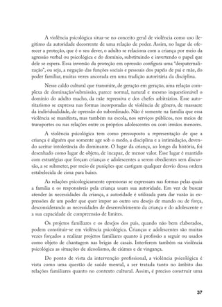 37
A violência psicológica situa-se no conceito geral de violência como uso ile-
gítimo da autoridade decorrente de uma relação de poder. Assim, no lugar de ofe-
recer a proteção, que é o seu dever, o adulto se relaciona com a criança por meio da
agressão verbal ou psicológica e do domínio, substituindo e invertendo o papel que
dele se espera. Essa inversão da proteção em opressão configura uma “despaternali-
zação”, ou seja, a negação das funções sociais e pessoais dos papéis de pai e mãe, do
poder familiar, muitas vezes ancorada em uma tradição autoritária da disciplina.
Nesse caldo cultural que transmite, de geração em geração, uma relação com-
plexa de dominação/submissão, parece normal, natural e mesmo inquestionável o
domínio do adulto macho, da mãe repressiva e dos chefes arbitrários. Esse auto-
ritarismo se expressa nas formas incorporadas de violência de gênero, de massacre
da individualidade, de opressão do subordinado. Não é somente na família que essa
violência se manifesta, mas também na escola, nos serviços públicos, nos meios de
transportes ou nas relações entre os próprios adolescentes ou com irmãos menores.
A violência psicológica tem como pressuposto a representação de que a
criança é alguém que somente age sob o medo, a disciplina e a intimidação, deven-
do aceitar intolerância do dominante. O lugar da criança, ao longo da história, foi
desenhado como lugar de objeto, de incapaz, de menor valor. Esse lugar é mantido
com estratégias que forçam crianças e adolescentes a serem obedientes sem discus-
são, a se submeter, por meio de punições que castigam qualquer desvio dessa ordem
estabelecida de cima para baixo.
As relações psicologicamente opressoras se expressam nas formas pelas quais
a família e os responsáveis pela criança usam sua autoridade. Em vez de buscar
atender às necessidades da criança, a autoridade é utilizada para dar vazão às ex-
pressões de um poder que quer impor ao outro seu desejo de mando ou de força,
desconsiderando as necessidades de desenvolvimento da criança e do adolescente e
a sua capacidade de compreensão de limites.
Os projetos familiares e os desejos dos pais, quando não bem elaborados,
podem constituir-se em violência psicológica. Crianças e adolescentes são muitas
vezes forçados a realizar projetos familiares quanto à profissão a seguir ou usados
como objeto de chantagem nas brigas de casais. Interferem também na violência
psicológica as situações de alcoolismo, de ciúmes e de vingança.
Do ponto de vista da intervenção profissional, a violência psicológica é
vista como uma questão de saúde mental, a ser tratada tanto no âmbito das
relações familiares quanto no contexto cultural. Assim, é preciso construir uma
 