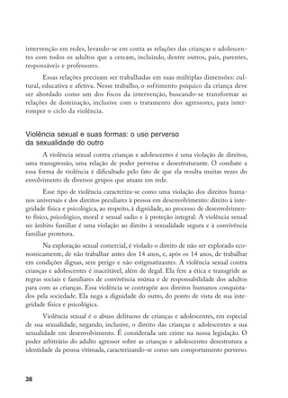 38
intervenção em redes, levando-se em conta as relações das crianças e adolescen-
tes com todos os adultos que a cercam, incluindo, dentre outros, pais, parentes,
responsáveis e professores.
Essas relações precisam ser trabalhadas em suas múltiplas dimensões: cul-
tural, educativa e afetiva. Nesse trabalho, o sofrimento psíquico da criança deve
ser abordado como um dos focos da intervenção, buscando-se transformar as
relações de dominação, inclusive com o tratamento dos agressores, para inter-
romper o ciclo da violência.
Violência sexual e suas formas: o uso perverso
da sexualidade do outro
A violência sexual contra crianças e adolescentes é uma violação de direitos,
uma transgressão, uma relação de poder perversa e desestruturante. O combate a
essa forma de violência é dificultado pelo fato de que ela resulta muitas vezes do
envolvimento de diversos grupos que atuam em rede.
Esse tipo de violência caracteriza-se como uma violação dos direitos huma-
nos universais e dos direitos peculiares à pessoa em desenvolvimento: direito à inte-
gridade física e psicológica, ao respeito, à dignidade, ao processo de desenvolvimen-
to físico, psicológico, moral e sexual sadio e à proteção integral. A violência sexual
no âmbito familiar é uma violação ao direito à sexualidade segura e à convivência
familiar protetora.
Na exploração sexual comercial, é violado o direito de não ser explorado eco-
nomicamente, de não trabalhar antes dos 14 anos, e, após os 14 anos, de trabalhar
em condições dignas, sem perigo e não estigmatizantes. A violência sexual contra
crianças e adolescentes é inaceitável, além de ilegal. Ela fere a ética e transgride as
regras sociais e familiares de convivência mútua e de responsabilidade dos adultos
para com as crianças. Essa violência se contrapõe aos direitos humanos conquista-
dos pela sociedade. Ela nega a dignidade do outro, do ponto de vista de sua inte-
gridade física e psicológica.
Violência sexual é o abuso delituoso de crianças e adolescentes, em especial
de sua sexualidade, negando, inclusive, o direito das crianças e adolescentes a sua
sexualidade em desenvolvimento. É considerada um crime na nossa legislação. O
poder arbitrário do adulto agressor sobre as crianças e adolescentes desestrutura a
identidade da pessoa vitimada, caracterizando-se como um comportamento perverso.
 