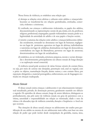 39
Nessa forma de violência, se estabelece uma relação que:
a)	deturpa as relações sócio-afetivas e culturais entre adultos e crianças/ado-
lescentes ao transformá-las em relações genitalizadas, erotizadas, comer-
ciais, violentas e criminosas;
b) confunde, nas crianças e adolescentes violentados, os papéis dos adultos,
descaracterizando as representações sociais de pai, irmão, avô, tio, professor,
religioso, profissional, empregador, quando violentadores sexuais; perde-se a
legitimidade da autoridade do adulto e de seus papéis e funções sociais;
c)	inverte a natureza das relações entre adultos e crianças/adolescentes defini-
das socialmente, tornando-as: desumanas em lugar de humanas; negligen-
tes em lugar de protetoras; agressivas em lugar de afetivas; individualistas
e narcisistas em lugar de solidárias; dominadoras em lugar de democráticas;
controladoras em lugar de libertadoras; perversas em lugar de amorosas;
desestruturadoras em lugar de socializadoras;
d) estabelece, no ser violentado, estruturas psíquicas, morais e sociais deturpa-
das e desestruturantes, principalmente nos abusos sexuais de longa duração
e na exploração sexual comercial;
A violência sexual pode acontecer de várias formas: através do contato físico,
ou seja, por meio de carícias não desejadas, penetração oral, anal ou vaginal, com
o pênis ou objetos, masturbação forçada, dentre outros; e sem contato físico, por
exposição obrigatória a material pornográfico, exibicionismo, uso de linguagem ero-
tizada em situação inadequada.
Abuso Sexual
O abuso sexual contra crianças e adolescentes é um relacionamento interpes-
soal sexualizado, privado, de dominação perversa, geralmente mantido em silêncio
e segredo. Os episódios de abusos sexuais, longe de serem idênticos, distinguem-se
profundamente, seja pelo autor da violência sexual, seu grau de parentesco com a
vítima, autoridade e responsabilidade em relação ao vitimizado, idade e sexo da
vítima e do abusador, tipo de violência cometida, duração e freqüência e o local em
que ocorrem.
Nas situações de abuso sexual, crianças ou adolescentes são usados para gra-
tificação de um adulto ou mesmo de um adolescente mais velho, com base em uma
relação de poder que pode incluir desde manipulação da genitália, mama, ânus,
 