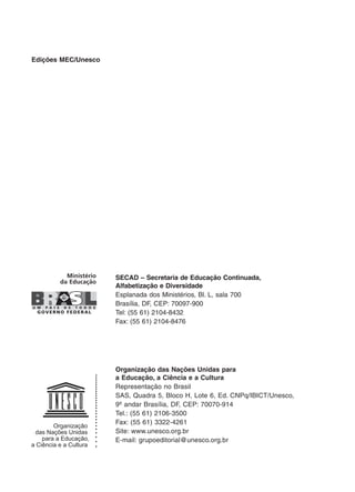 Edições MEC/Unesco
SECAD – Secretaria de Educação Continuada,
Alfabetização e Diversidade
Esplanada dos Ministérios, Bl. L, sala 700
Brasília, DF, CEP: 70097-900
Tel: (55 61) 2104-8432
Fax: (55 61) 2104-8476
Organização das Nações Unidas para
a Educação, a Ciência e a Cultura
Representação no Brasil
SAS, Quadra 5, Bloco H, Lote 6, Ed. CNPq/IBICT/Unesco,
9º andar Brasília, DF, CEP: 70070-914
Tel.: (55 61) 2106-3500
Fax: (55 61) 3322-4261
Site: www.unesco.org.br
E-mail: grupoeditorial@unesco.org.br
 