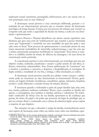 40
exploração sexual, voyeurismo, pornografia, exibicionismo, até o ato sexual com ou
sem penetração, com ou sem violência.
A dominação sexual perversa é uma construção deliberada, paciente e ri-
tualizada de um relacionamento perverso, que se mantém através da dominação
psicológica de longa duração. Começa por um processo de sedução, que consiste na
conquista sutil, que anula a capacidade de decisão da vítima, e acaba em sua domi-
nação e aprisionamento.
Furnisss, Perrone e Nannini identificam nos abusos sexuais repetitivos uma
dinâmica que gera uma sorte de “enfeitiçamento” que mantém a pessoa vitimizada
como que “seqüestrada” e envolvida em uma armadilha da qual não pode e nem
sabe como se livrar.
Esse processo de aprisionamento é construído através de uma
trama emocional contraditória de amor/ódio, sedução/ameaça, o que faz com que
a vítima, aterrorizada, permaneça imobilizada ou “anestesiada”. Essa trama se man-
tém e se solidifica através de rituais, do silêncio, da chantagem e de uma forma de
comunicação muito particular.
A comunicação perversa é uma anticomunicação, um monólogo que tem por
objetivo ocultar, confundir, amedrontar e manter o poder através de não-ditos, si-
lêncios, reticências, subentendidos. Suas formas preferenciais de “comunicar” são:
a mentira, o paradoxo, o sarcasmo, o desprezo, a desqualificação, as mensagens de
duplo sentido, a tonalidade de voz fria, a intriga, o olhar dominador, as ordens.
A dominação sexual perversa exercida por adultos contra crianças e adoles-
centes pode ser incestuosa ou não, heterossexual ou homossexual. Ocorre, geral-
mente, em lugares fechados (residências, consultórios, igrejas, internatos, hospitais,
escolas) e inclui diferentes e variadas formas de relações abusivas.
É incestuosa quando o violentador é parte do grupo familiar (pai, mãe, avós,
tios, irmãos, padrasto, madrasta, cunhados). Nesses casos, considera-se família não
apenas a consangüínea, mas também as famílias adotivas e substitutas. Os violen-
tados conhecidos da vítima e/ou de sua família aproveitam-se da confiança que
gozam, do status, do papel e do poder que possuem, do lugar de privilégio que os
põe em contato direto e continuado com a vítima, da cobertura legal e pouco sujeita
a suspeitas de que dispõem.
Nas situações em que o abusador é amigo da família, invariavelmente exerce
uma espécie de fascinação, tanto sobre sua vítima como sobre seus familiares, apre-
	ABRAPIA. Maus tratos contra crianças adolescentes: proteção e prevenção. Guia de orientação para profis-
sionais de saúde. Rio de Janeiro: Autores e Agentes e Associados, 1992.
	FURNISSS, Tilman. (1993) Abuso sexual da criança: uma abordagem multidisci-
plinar, manejo, terapia e intervenção legal integrados. Porto Alegre, Artes Médicas.
PERRONE, Reynaldo; NANNINI, Martine. Violence et abus sexuels dans la famille – Une approche sys-
témique et communicationnelle. Paris: ESF Éditeur, 1995.
 