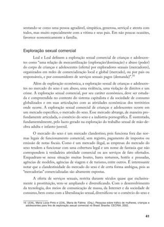 41
sentando-se como uma pessoa agradável, simpática, generosa, serviçal e atenta com
todos, mas muito especialmente com a vítima e seus pais. Em não poucas ocasiões,
favorece economicamente a família.
Exploração sexual comercial
Leal e Leal definem a exploração sexual comercial de crianças e adolescen-
tes como “uma relação de mercantilização (exploração/dominação) e abuso (poder)
do corpo de crianças e adolescentes (oferta) por exploradores sexuais (mercadores),
organizados em redes de comercialização local e global (mercado), ou por pais ou
responsáveis, e por consumidores de serviços sexuais pagos (demanda)”.10
Além de exploração econômica, a exploração sexual de crianças e adolescen-
tes no mercado do sexo é um abuso, uma violência, uma violação de direitos e um
crime. A exploração sexual comercial, por seu caráter econômico, deve ser estuda-
da e compreendida no contexto do sistema capitalista e da sociedade de consumo
globalizados e em suas articulações com as atividades econômicas dos territórios
onde ocorre. A exploração sexual comercial de crianças e adolescentes ocorre em
um mercado específico, o mercado do sexo. Esse mercado abrange, de maneira pro-
fundamente articulada, o comércio do sexo e a indústria pornográfica. É sustentado,
fundamentalmente, pelo lucro gerado na exploração do trabalho sexual de mão-de-
obra adulta e infanto-juvenil.
O mercado do sexo é um mercado clandestino, pois funciona fora das nor-
mas legais de funcionamento comercial, sem registro, pagamento de impostos ou
emissão de notas fiscais. Como é um mercado ilegal, as empresas do mercado do
sexo tendem a funcionar com uma cobertura legal e um nome de fantasia que não
correspondem à verdadeira atividade comercial ou aos serviços de fato ofertados.
Enquadram-se nessa situação muitas boates, bares noturnos, hotéis e pousadas,
agências de modelos, agências de viagem e de turismo, entre outros. É interessante
notar que a clandestinidade do mercado do sexo é de certa forma ambígua, pois as
“mercadorias” comercializadas são altamente expostas.
A oferta de serviços sexuais, restrita durante séculos quase que exclusiva-
mente à prostituição, vem-se ampliando e diversificando. Com o desenvolvimento
da tecnologia, dos meios de comunicação de massa, da Internet e da sociedade de
consumo, bem como com a liberalização sexual, diversificou-se o comércio do sexo e
10 LEAL, Maria Lúcia Pinto e LEAL, Maria de Fátima (Org.). Pesquisa sobre tráfico de mulheres, crianças e
adolescentes para fins de exploração sexual comercial no Brasil. Brasília: CECRIA, 2002.
 