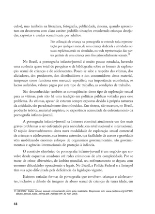 44
culos), mas também na literatura, fotografia, publicidade, cinema, quando apresen-
tam ou descrevem com claro caráter pedófilo situações envolvendo crianças deseja-
das, expostas e usadas sexualmente por adultos.
Por utilização de criança na pornografia se entende toda represen-
tação por qualquer meio, de uma criança dedicada a atividades se-
xuais explícitas, reais ou simuladas, ou toda representação das par-
tes genitais de uma criança com fins primordialmente sexuais.11
No Brasil, a pornografia infanto-juvenil é muito pouco estudada, havendo
uma ausência quase total de pesquisas e de bibliografia sobre as formas de explora-
ção sexual de crianças e de adolescentes. Pouco se sabe a respeito das vítimas, dos
aliciadores, dos produtores, dos distribuidores e dos consumidores desse material,
tampouco como funciona esse mercado específico, sua importância econômica, os
lucros auferidos, valores pagos por este tipo de trabalho, as condições de trabalho.
São desconhecidas também as conseqüências desse tipo de exploração sexual
para as vítimas, pois não há uma tradição em políticas públicas voltadas para esse
problema. As vítimas, apesar de estarem sempre expostas devido à própria natureza
da atividade, são paradoxalmente desconhecidas. Em síntese, são escassos, no Brasil,
produção teórica, material empírico, ou experiência acumulada de enfrentamento da
pornografia infanto-juvenil.
A pornografia infanto-juvenil na Internet constitui atualmente um dos mais
graves problemas a ser enfrentado pela sociedade, em nível nacional e internacional.
O rápido desenvolvimento desta nova modalidade de exploração sexual comercial
de crianças e adolescentes, sua imensa extensão, sua facilidade de acesso e gravidade
vêm mobilizando enormes esforços de organismos governamentais, não governa-
mentais e agências internacionais de proteção à infância.
O comércio eletrônico de pornografia infanto-juvenil é um negócio que en-
volve desde esquemas amadores até redes criminosas de alta complexidade. Por se
tratar de crime cibernético, de âmbito mundial, seu enfrentamento se depara com
enormes dificuldades operacionais e legais. No Brasil, a Polícia Federal e a Interpol
têm sua ação dificultada pela deficiência da legislação vigente.
Existem variadas formas de pornografia que envolvem crianças e adolescen-
tes, inclusive a difusão de imagens de abuso sexual de crianças de tenra idade, em
11 KEIROZ, Katia. Abuso sexual: conversando com esta realidade. Disponível em: www.cedeca.org.br/PDF/
abuso_sexual_katia_keiroz.pdf. Acesso em 30 Abr. 2006.
 