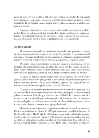 45
cenas de sexo perverso e sádico. Há sites que vendem espetáculos de pornografia
com crianças em tempo real, e mesmo de necrofilia. É importante destacar a estreita
articulação da pornografia infanto-juvenil com o tráfico de crianças e adolescentes
para fins sexuais.
A pornografia na internet exerce uma grande atração sobre crianças e adoles-
centes. Torna-se indispensável que os educadores (pais e professores) estejam pre-
parados para enfrentar essa questão discutindo-a com os jovens sob sua responsabi-
lidade e orientando-os sobre como se proteger dessas ações criminosas.
Turismo sexual
O turismo sexual pode ser autônomo ou vendido em excursões e pacotes
turísticos, que prometem e vendem prazer sexual “organizado”. É o comércio sexual,
em cidades turísticas, envolvendo turistas nacionais e estrangeiros e, principalmente,
mulheres jovens, de setores pobres e excluídos, de países do Terceiro Mundo.
O serviço sexual comercializado no turismo sexual é a prostituição, porém a
atividade está geralmente associada ao tráfico de pessoas para fins sexuais ou para tra-
balho escravo. O turismo sexual é, talvez, a forma de exploração sexual mais articulada
com atividades econômicas, inclusive com o próprio desenvolvimento do turismo.
As redes do turismo sexual muitas vezes são as mesmas que promovem e
ganham com o turismo em geral, podendo estar envolvidos profissionais (guias tu-
rísticos, porteiros, garçons, taxistas etc.) e empresas (agências de viagem, hotéis, res-
taurantes, bares, barracas de praia, boates, casas de show etc.).
Crianças e adolescentes que trabalham no turismo sexual em geral são pou-
co escolarizadas e vivenciaram situações de abandono, negligência, violência sexual,
pobreza e exclusão. Mais do que em outras modalidades de exploração sexual, o
turismo sexual é a atividade que mais responde, e de forma imediata, às demandas
da juventude pobre e excluída por uma inclusão social associada ao consumo (acesso
a boates, bares, hotéis, restaurantes, shoppings, butiques).
O turismo sexual e o turismo em geral desenvolveram-se simultaneamente no
Brasil a partir do final da década de 1980, principalmente em cidades litorâneas do
Nordeste Brasileiro. Na década de 1990, houve uma grande mobilização governa-
mental e não governamental visando o enfrentamento dessa problemática por meio
de ações em rede, algumas delas mantidas até hoje. Participam dessa rede a Secre-
taria Especial de Direitos Humanos, a EMBRATUR, o Ministério de Relações
 