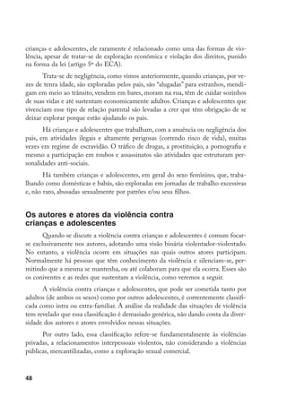 48
crianças e adolescentes, ele raramente é relacionado como uma das formas de vio-
lência, apesar de tratar-se de exploração econômica e violação dos direitos, punido
na forma da lei (artigo 5º do ECA).
Trata-se de negligência, como vimos anteriormente, quando crianças, por ve-
zes de tenra idade, são exploradas pelos pais, são “alugadas” para estranhos, mendi-
gam em meio ao trânsito, vendem em bares, moram na rua, têm de cuidar sozinhos
de suas vidas e até sustentam economicamente adultos. Crianças e adolescentes que
vivenciam esse tipo de relação parental são levadas a crer que têm obrigação de se
deixar explorar porque estão ajudando os pais.
Há crianças e adolescentes que trabalham, com a anuência ou negligência dos
pais, em atividades ilegais e altamente perigosas (correndo risco de vida), muitas
vezes em regime de escravidão. O tráfico de drogas, a prostituição, a pornografia e
mesmo a participação em roubos e assassinatos são atividades que estruturam per-
sonalidades anti-sociais.
Há também crianças e adolescentes, em geral do sexo feminino, que, traba-
lhando como domésticas e babás, são exploradas em jornadas de trabalho excessivas
e, não raro, abusadas sexualmente por patrões e/ou seus filhos.
Os autores e atores da violência contra
crianças e adolescentes
Quando se discute a violência contra crianças e adolescentes é comum focar-
se exclusivamente nos autores, adotando uma visão binária violentador-violentado.
No entanto, a violência ocorre em situações nas quais outros atores participam.
Normalmente há pessoas que têm conhecimento da violência e silenciam-se, per-
mitindo que a mesma se mantenha, ou até colaboram para que ela ocorra. Esses são
os coniventes e as redes que sustentam a violência, como veremos a seguir.
A violência contra crianças e adolescentes, que pode ser cometida tanto por
adultos (de ambos os sexos) como por outros adolescentes, é correntemente classifi-
cada como intra ou extra-familiar. A análise da realidade das situações de violência
tem revelado que essa classificação é demasiado genérica, não dando conta da diver-
sidade dos autores e atores envolvidos nessas situações.
Por outro lado, essa classificação refere-se fundamentalmente às violências
privadas, a relacionamentos interpessoais violentos, não considerando a violências
públicas, mercantilizadas, como a exploração sexual comercial.
 