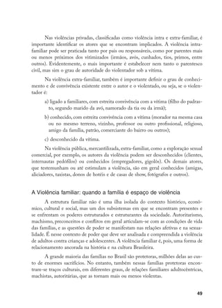 49
Nas violências privadas, classificadas como violência intra e extra-familiar, é
importante identificar os atores que se encontram implicados. A violência intra-
familiar pode ser praticada tanto por pais ou responsáveis, como por parentes mais
ou menos próximos dos vitimizados (irmãos, avós, cunhados, tios, primos, entre
outros). Evidentemente, o mais importante é estabelecer nem tanto o parentesco
civil, mas sim o grau de autoridade do violentador sob a vítima.
Na violência extra-familiar, também é importante definir o grau de conheci-
mento e de convivência existente entre o autor e o violentado, ou seja, se o violen-
tador é:
a) ligado a familiares, com estreita convivência com a vítima (filho do padras-
to, segundo marido da avó, namorado da tia ou da irmã);
b) conhecido, com estreita convivência com a vítima (morador na mesma casa
ou no mesmo terreno, vizinho, professor ou outro profissional, religioso,
amigo da família, patrão, comerciante do bairro ou outros);
c)	desconhecido da vítima.
Na violência pública, mercantilizada, extra-familiar, como a exploração sexual
comercial, por exemplo, os autores da violência podem ser desconhecidos (clientes,
internautas pedófilos) ou conhecidos (empregadores, gigolôs). Os demais atores,
que testemunham ou até estimulam a violência, são em geral conhecidos (amigas,
aliciadores, taxistas, donos de hotéis e de casas de show, fotógrafos e outros).
A Violência familiar: quando a família é espaço de violência
A estrutura familiar não é uma ilha isolada do contexto histórico, econô-
mico, cultural e social, mas um dos subsistemas em que se encontram presentes e
se enfrentam os poderes estruturados e estruturantes da sociedade. Autoritarismo,
machismo, preconceitos e conflitos em geral articulam-se com as condições de vida
das famílias, e as questões de poder se manifestam nas relações afetivas e na sexua-
lidade. É nesse contexto de poder que deve ser analisada e compreendida a violência
de adultos contra crianças e adolescentes. A violência familiar é, pois, uma forma de
relacionamento ancorada na história e na cultura Brasileira.	
A grande maioria das famílias no Brasil são protetoras, milhões delas ao cus-
to de enormes sacrifícios. No entanto, também nessas famílias protetoras encon-
tram-se traços culturais, em diferentes graus, de relações familiares adultocêntricas,
machistas, autoritárias, que as tornam mais ou menos violentas.
 