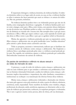 50
É importante distinguir a violência doméstica da violência familiar. A violên-
cia doméstica refere-se ao lugar onde ela ocorre, na casa, no lar; a violência familiar
se refere à natureza dos laços parentais que unem as vítimas e os autores da violên-
cia. Não são, portanto, sinônimos.
Na violência doméstica podem viver e ser violentadas pessoas que não são da
família, como empregadas domésticas e agregados. A violência familiar pode ocor-
rer entre cônjuges, entre pais e filhos, entre irmãos, com parentes idosos, habitantes
ou não da mesma casa. Familiares podem se odiar e ser violentos a muitos quilôme-
tros de distância ou vivendo sob o mesmo teto. São exemplos disso o pai que nunca
reconheceu o filho, o filho que sequer conhece o pai, a mãe separada do marido que
não deixa os filhos verem o pai, filhos e pais que se agridem verbal ou fisicamente.
Muitas das agressões e violências praticadas por pais ou responsáveis contra
filhos crianças e adolescentes são, em geral, justificadas como “medidas educativas”
pelos autores e pelos demais atores coniventes com elas.
Todas as pesquisas, nacionais e internacionais, indicam que os familiares são
os maiores autores de violências contra crianças e adolescentes. São freqüentes a
violência física e psicológica praticada pelas mães e a violência sexual praticada pe-
los pais. Em seguida, nas estatísticas, aparece a violência praticada por conhecidos.
Desconhecidos raramente são autores de violência.
Os pactos de conivência e silêncio no abuso sexual e
as redes do mercado do sexo
A presença e a ação de redes de violência contra crianças e adolescentes são
cada vez mais evidentes para os que estudam e enfrentam essa problemática. Cen-
trar no binômio vitimizador/vitimizado a análise da violência contra crianças e ado-
lescentes implica desconsiderar a importância das redes familiares, comunitárias e
institucionais na ocultação e na manutenção das diversas formas dessa violência.
Muitas vezes, crianças e adolescentes violentados e dominados são vitimiza-
dos tanto pelo agressor como pela existência de redes e pactos de silêncio, tolerância,
conivência, medo, impunidade. Tanto membros da família como vizinhos, colegas,
profissionais da educação, saúde, assistência, segurança, ao silenciarem sobre as situ-
ações de violência que presenciam, conhecem, ou suspeitam protegem o violentador.
Não é raro o agressor manter outras pessoas, além da vítima, sob sua dominação.
 