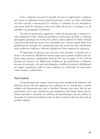 51
Com a expansão crescente do mercado do sexo, as organizações e empresas
que atuam na exploração sexual comercial passaram a atuar em redes, articuladas
em nível nacional e internacional. O comércio e a indústria do sexo articulam-se
com outras redes de corrupção, como as de tráfico de pessoas e de drogas, e as de
pedofilia e de pornografia via Internet.
As redes de prostituição organizam o tráfico de pessoas para o comércio se-
xual, estabelecem “rotas”, abastecem prostíbulos, boates, casas de show e a indústria
pornográfica (produção de revistas, fotos, filmes, vídeos, objetos). O tráfico nacional
e internacional de pessoas é, por vezes, articulado com o turismo sexual. Trata-se da
globalização de mercados da contravenção, que atua através de redes clandestinas,
muito poderosas, mafiosas e violentas, vigiadas por fortes esquemas de segurança.
É importante ter presente que, sem essas redes privadas e societárias de si-
lêncio e de conivência, dificilmente haveria espaço para a grande incidência de vio-
lência contra crianças e adolescentes existente. Por isso, os artigos 13, 56 e 245 do
Estatuto da Criança e do Adolescente estabelecem que profissionais e dirigentes
das áreas de educação e de saúde são obrigados a notificar (comunicar oficialmente)
aos órgãos competentes todos os casos suspeitos ou confirmados de maus-tratos
contra crianças e adolescentes.
Para finalizar
A caracterização dos espaços sociais com maior incidência de violência e das
diferentes formas de ações agressivas que acabamos de ver revelam que a conduta
violenta está disseminada por toda a sociedade. Estamos mais perto dela do que
gostaríamos e ela é mais extensiva do que imaginamos. Em função dessas caracte-
rísticas intensivas e extensivas da violência, sua desarticulação somente poderá ser
alcançada se sua busca for adotada como um dever social de todos, em uma rede de
proteção integral.
 