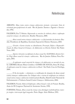 52
Referências
ABRAPIA. Maus tratos contra crianças adolescentes: proteção e prevenção. Guia de
orientação para profissionais de saúde. Rio de Janeiro: Autores e Agentes e Associa-
dos, 1992.
FALEIROS, Eva T. Silveira. Repensando os conceitos de violência, abuso e exploração
sexual de crianças e de adolescentes. Brasília: Thesaurus, 2000.
______. Abuso sexual contra crianças e adolescentes – os (des)caminhos da denúncia. Bra-
sília: Presidência de República, Secretaria Especial de Direitos Humanos, 2003.
______. Circuito e Curtos-circuitos no Atendimento, Prevenção, Defesa e Responsabi-
lização do Abuso Sexual de Crianças e de Adolescentes no Distrito Federal. São Paulo:
Veras, 2001.
______. Aspectos relevantes na definição de abuso sexual. In: OLIVEIRA, Antonio Car-
los (Org) Abuso sexual de crianças e adolescentes. Rio de Janeiro: Editora Nova Pes-
quisa, 2003.
______. A exploração sexual comercial de crianças e de adolescentes no mercado do sexo.
In: LIBÓRIO, Renata Maria Coimbra e GOMES DE SOUZA, Sônia M. (Org),
A exploração sexual de crianças e adolescentes no Brasil. São Paulo: Casa do Psicólogo,
2004.
______. O fio da meada – a denúncia e a notificação de situações de abuso sexual
contra crianças e adolescentes. In: Colóquio sobre o sistema de notificação em violência
sexual contra criança e adolescente (relatório final), Brasília, Abaré/Comitê Nacional de
Enfrentamento à Violência Sexual Contra Crianças e Adolescentes, 2004.
FALEIROS, Vicente. Redes de Exploração e Abuso Sexual e redes de Proteção. Brasília,
Anais do IX Congresso Nacional de Assistentes Sociais, 1998.
FURNISSS, Tilman. Abuso sexual da criança: uma abordagem multidisciplinar, mane-
jo, terapia e intervenção legal integrados. Porto Alegre: Artes Médicas, 1993.
 