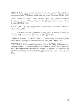 53
KEIROZ, Katia. Abuso sexual: conversando com esta realidade. Disponível em:
www.cedeca.org.br/PDF/abuso_sexual_katia_keiroz.pdf. Acesso em 30 Abr. 2006.
LEAL, Maria Lúcia Pinto e LEAL, Maria de Fátima (Org.). Pesquisa sobre tráfico
de mulheres, crianças e adolescentes para fins de exploração sexual comercial no Brasil.
Brasília, CECRIA, 2002.
MINAYO, M. C. S. (Org). Pesquisa Social: teoria, método e criatividade. 19ªed. Pe-
trópolis: Vozes, 2001.
______. A violência social sob a perspectiva da saúde pública. Cadernos de Saúde Pú-
blica, Rio de Janeiro, n. 10 (Suplemento 1), 1993. pp. 07-18.
PERRONE, Reynaldo; NANNINI, Martine. Violence et abus sexuels dans la famille
– Une approche systémique et communicationnelle. Paris: ESF Éditeur, 1995.
PROTOCOLO de Prevenção, Supressão e Punição do Tráfico de Pessoas, espe-
cialmente mulheres e crianças, complementar à Convenção das Nações Unidas con-
tra o Crime Organizado Transnacional, Artigo 3 o, parágrafo A. Disponível em:
http://www.unodc.org/unodc/en/trafficking_protocol.html. Acesso em: 30 Abr.
2006.
 