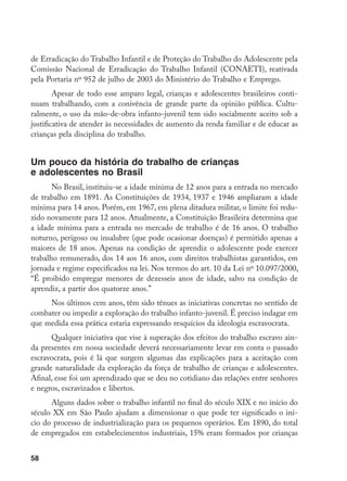 58
de Erradicação do Trabalho Infantil e de Proteção do Trabalho do Adolescente pela
Comissão Nacional de Erradicação do Trabalho Infantil (CONAETI), reativada
pela Portaria nº 952 de julho de 2003 do Ministério do Trabalho e Emprego.
Apesar de todo esse amparo legal, crianças e adolescentes brasileiros conti-
nuam trabalhando, com a conivência de grande parte da opinião pública. Cultu-
ralmente, o uso da mão-de-obra infanto-juvenil tem sido socialmente aceito sob a
justificativa de atender às necessidades de aumento da renda familiar e de educar as
crianças pela disciplina do trabalho.
Um pouco da história do trabalho de crianças
e adolescentes no Brasil
No Brasil, instituiu-se a idade mínima de 12 anos para a entrada no mercado
de trabalho em 1891. As Constituições de 1934, 1937 e 1946 ampliaram a idade
mínima para 14 anos. Porém, em 1967, em plena ditadura militar, o limite foi redu-
zido novamente para 12 anos. Atualmente, a Constituição Brasileira determina que
a idade mínima para a entrada no mercado de trabalho é de 16 anos. O trabalho
noturno, perigoso ou insalubre (que pode ocasionar doenças) é permitido apenas a
maiores de 18 anos. Apenas na condição de aprendiz o adolescente pode exercer
trabalho remunerado, dos 14 aos 16 anos, com direitos trabalhistas garantidos, em
jornada e regime especificados na lei. Nos termos do art. 10 da Lei nº 10.097/2000,
“É proibido empregar menores de dezesseis anos de idade, salvo na condição de
aprendiz, a partir dos quatorze anos.”
Nos últimos cem anos, têm sido tênues as iniciativas concretas no sentido de
combater ou impedir a exploração do trabalho infanto-juvenil. É preciso indagar em
que medida essa prática estaria expressando resquícios da ideologia escravocrata.
Qualquer iniciativa que vise à superação dos efeitos do trabalho escravo ain-
da presentes em nossa sociedade deverá necessariamente levar em conta o passado
escravocrata, pois é lá que surgem algumas das explicações para a aceitação com
grande naturalidade da exploração da força de trabalho de crianças e adolescentes.
Afinal, esse foi um aprendizado que se deu no cotidiano das relações entre senhores
e negros, escravizados e libertos.
Alguns dados sobre o trabalho infantil no final do século XIX e no início do
século XX em São Paulo ajudam a dimensionar o que pode ter significado o iní-
cio do processo de industrialização para os pequenos operários. Em 1890, do total
de empregados em estabelecimentos industriais, 15% eram formados por crianças
 
