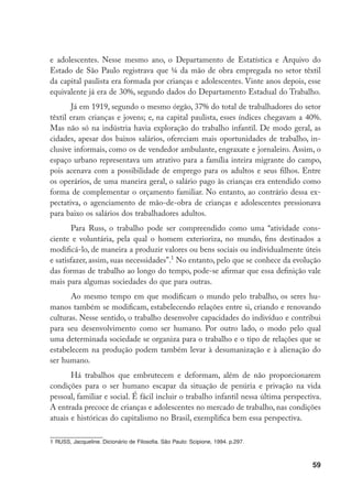 59
e adolescentes. Nesse mesmo ano, o Departamento de Estatística e Arquivo do
Estado de São Paulo registrava que ¼ da mão de obra empregada no setor têxtil
da capital paulista era formada por crianças e adolescentes. Vinte anos depois, esse
equivalente já era de 30%, segundo dados do Departamento Estadual do Trabalho.
Já em 1919, segundo o mesmo órgão, 37% do total de trabalhadores do setor
têxtil eram crianças e jovens; e, na capital paulista, esses índices chegavam a 40%.
Mas não só na indústria havia exploração do trabalho infantil. De modo geral, as
cidades, apesar dos baixos salários, ofereciam mais oportunidades de trabalho, in-
clusive informais, como os de vendedor ambulante, engraxate e jornaleiro. Assim, o
espaço urbano representava um atrativo para a família inteira migrante do campo,
pois acenava com a possibilidade de emprego para os adultos e seus filhos. Entre
os operários, de uma maneira geral, o salário pago às crianças era entendido como
forma de complementar o orçamento familiar. No entanto, ao contrário dessa ex-
pectativa, o agenciamento de mão-de-obra de crianças e adolescentes pressionava
para baixo os salários dos trabalhadores adultos.
Para Russ, o trabalho pode ser compreendido como uma “atividade cons-
ciente e voluntária, pela qual o homem exterioriza, no mundo, fins destinados a
modificá-lo, de maneira a produzir valores ou bens sociais ou individualmente úteis
e satisfazer, assim, suas necessidades”.
No entanto, pelo que se conhece da evolução
das formas de trabalho ao longo do tempo, pode-se afirmar que essa definição vale
mais para algumas sociedades do que para outras.
Ao mesmo tempo em que modificam o mundo pelo trabalho, os seres hu-
manos também se modificam, estabelecendo relações entre si, criando e renovando
culturas. Nesse sentido, o trabalho desenvolve capacidades do indivíduo e contribui
para seu desenvolvimento como ser humano. Por outro lado, o modo pelo qual
uma determinada sociedade se organiza para o trabalho e o tipo de relações que se
estabelecem na produção podem também levar à desumanização e à alienação do
ser humano.
Há trabalhos que embrutecem e deformam, além de não proporcionarem
condições para o ser humano escapar da situação de penúria e privação na vida
pessoal, familiar e social. É fácil incluir o trabalho infantil nessa última perspectiva.
A entrada precoce de crianças e adolescentes no mercado de trabalho, nas condições
atuais e históricas do capitalismo no Brasil, exemplifica bem essa perspectiva.
	RUSS, Jacqueline. Dicionário de Filosofia. São Paulo: Scipione, 1994. p.297.
 