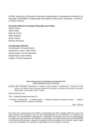 Os autores são responsáveis pela escolha e apresentação dos fatos contidos neste livro, bem como
pelas opiniões nele expressas, que não são necessariamente as da UNESCO e do Ministério da
Educação, nem comprometem a Organização e o Ministério. As indicações de nomes e a apresentação
do material ao longo deste livro não implicam a manifestação de qualquer opinião por parte da UNESCO
e do Ministério da Educação a respeito da condição jurídica de qualquer país, território, cidade, região
ou de suas autoridades, nem tampouco a delimitação de suas fronteiras ou limites.
Dados Internacionais de Catalogação na Publicação (CIP)
(Câmara Brasileira do Livro, SP, Brasil)
ESCOLA QUE PROTEGE: Enfrentando a violência contra crianças e adolescentes / Vicente de Paula
Faleiros, Eva Silveira Faleiros, Brasília: Ministério da Educação, Secretaria de Educação Continuada,
Alfabetização e Diversidade, 2008, 2ª edição
ISBN 978-85-60731-56-5
100 p. - (Coleção Educação para Todos; 31)
1. Crianças e adolescentes. 2. Violência infantil 3. Rede de proteção aos direitos humanos. I. Faleiros,
Vicente de Paula. II. Faleiros, Eva Silveira
CDU - 379.2 Fa
© 2008. Secretaria de Educação Continuada, Alfabetização e Diversidade do Ministério da
Educação (Secad/MEC) e Organização das Nações Unidas para a Educação, a Ciência e
a Cultura (Unesco)
Conselho Editorial da Coleção Educação para Todos
Adama Ouane
Alberto Melo
Célio da Cunha
Dalila Shepard
Osmar Fávero
Ricardo Henriques
Coordenação Editorial
Coordenação: Fernanda Severo
Assistente e revisor: Fábio Peroni
Projeto gráfico: Carmen Machado
Diagramação: César Kieling
Tiragem: 42.000 exemplares
 