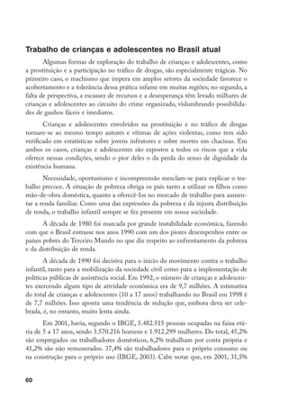 60
Trabalho de crianças e adolescentes no Brasil atual
Algumas formas de exploração do trabalho de crianças e adolescentes, como
a prostituição e a participação no tráfico de drogas, são especialmente trágicas. No
primeiro caso, o machismo que impera em amplos setores da sociedade favorece o
acobertamento e a tolerância dessa prática infame em muitas regiões; no segundo, a
falta de perspectiva, a escassez de recursos e a desesperança têm levado milhares de
crianças e adolescentes ao circuito do crime organizado, vislumbrando possibilida-
des de ganhos fáceis e imediatos.
Crianças e adolescentes envolvidos na prostituição e no tráfico de drogas
tornam-se ao mesmo tempo autores e vítimas de ações violentas, como tem sido
verificado em estatísticas sobre jovens infratores e sobre mortes em chacinas. Em
ambos os casos, crianças e adolescentes são expostos a todos os riscos que a vida
oferece nessas condições, sendo o pior deles o da perda do senso de dignidade da
existência humana.
Necessidade, oportunismo e incompreensão mesclam-se para explicar o tra-
balho precoce. A situação de pobreza obriga os pais tanto a utilizar os filhos como
mão-de-obra doméstica, quanto a oferecê-los no mercado de trabalho para aumen-
tar a renda familiar. Como uma das expressões da pobreza e da injusta distribuição
de renda, o trabalho infantil sempre se fez presente em nossa sociedade.
A década de 1980 foi marcada por grande instabilidade econômica, fazendo
com que o Brasil entrasse nos anos 1990 com um dos piores desempenhos entre os
países pobres do Terceiro Mundo no que diz respeito ao enfrentamento da pobreza
e da distribuição de renda.
A década de 1990 foi decisiva para o início do movimento contra o trabalho
infantil, tanto para a mobilização da sociedade civil como para a implementação de
políticas públicas de assistência social. Em 1992, o número de crianças e adolescen-
tes exercendo algum tipo de atividade econômica era de 9,7 milhões. A estimativa
do total de crianças e adolescentes (10 a 17 anos) trabalhando no Brasil em 1998 é
de 7,7 milhões. Isso aponta uma tendência de redução que, embora deva ser cele-
brada, é, no entanto, muito lenta ainda.
Em 2001, havia, segundo o IBGE, 5.482.515 pessoas ocupadas na faixa etá-
ria de 5 a 17 anos, sendo 3.570.216 homens e 1.912.299 mulheres. Do total, 45,2%
são empregados ou trabalhadores domésticos, 6,2% trabalham por conta própria e
41,2% são não remunerados. 37,4% são trabalhadores para o próprio consumo ou
na construção para o próprio uso (IBGE, 2003). Cabe notar que, em 2001, 31,5%
 
