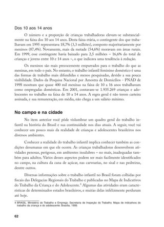 62
Dos 10 aos 14 anos
O número e a proporção de crianças trabalhadoras elevam-se substancial-
mente na faixa dos 10 aos 14 anos. Desta faixa etária, o contingente dos que traba-
lhavam em 1995 representava 18,7% (3,3 milhões), composto majoritariamente por
meninos (87,4%). Novamente, mais da metade (54,6%) moravam em áreas rurais.
Em 1999, esse contingente havia baixado para 2,5 milhões – 16,6% do total de
crianças e jovens entre 10 e 14 anos –, o que indicava uma tendência à redução.
Os meninos são mais precocemente empurrados para o trabalho do que as
meninas, em todo o país. No entanto, o trabalho infantil feminino doméstico é uma
das formas de trabalho mais difundidas e menos pesquisadas, devido a sua pouca
visibilidade. Dados da Pesquisa Nacional por Amostra de Domicílios - PNAD de
1998 mostram que quase 400 mil meninas na faixa de 10 a 16 anos trabalhavam
como empregadas domésticas. Em 2001, contavam-se 1.935.269 crianças e ado-
lescentes no trabalho na faixa de 10 a 14 anos. A regra geral é não terem carteira
assinada, e sua remuneração, em média, não chega a um salário mínimo.
No campo e na cidade
No item anterior você pôde vislumbrar um quadro geral do trabalho in-
fantil na história do Brasil e sua continuidade nos dias atuais. A seguir, você vai
conhecer um pouco mais da realidade de crianças e adolescentes brasileiros nos
diversos ambientes.
Conhecer a realidade do trabalho infantil implica conhecer também as con-
dições desumanas em que ele ocorre. As crianças trabalhadoras desenvolvem ati-
vidades penosas, perigosas, em ambientes insalubres – no mais, inadequadas tam-
bém para adultos. Vários desses aspectos podem ser mais facilmente identificados
no campo, na cultura da cana de açúcar, nas carvoarias, no sisal e nas pedreiras,
dentre outros.
Diversas informações sobre o trabalho infantil no Brasil foram colhidas por
fiscais das Delegacias Regionais do Trabalho e publicadas no Mapa de Indicativos
do Trabalho da Criança e do Adolescente.
Algumas das atividades eram caracte-
rísticas de determinados estados brasileiros, e muitas delas infelizmente perduram
até hoje.
	BRASIL. Ministério do Trabalho e Emprego. Secretaria de Inspeção do Trabalho. Mapa de indicativos do
trabalho da criança e do adolescente. Brasília, 1999.
 