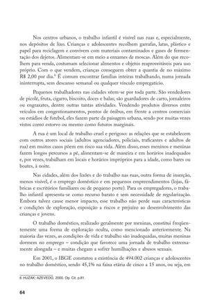 64
Nos centros urbanos, o trabalho infantil é visível nas ruas e, especialmente,
nos depósitos de lixo. Crianças e adolescentes recolhem garrafas, latas, plástico e
papel para reciclagem e convivem com materiais contaminados e gases de fermen-
tação dos dejetos. Alimentam-se em meio a enxames de moscas. Além do que reco-
lhem para venda, costumam selecionar alimentos e objetos reaproveitáveis para uso
próprio. Com o que vendem, crianças conseguem obter a quantia de no máximo
R$ 2,00 por dia.
É comum encontrar famílias inteiras trabalhando, numa jornada
ininterrupta, sem descanso semanal ou qualquer vínculo empregatício.
Pequenos trabalhadores nas cidades vêem-se por toda parte. São vendedores
de picolé, fruta, cigarro, biscoito, doces e balas; são guardadores de carro, jornaleiros
ou engraxates, dentre outras tantas atividades. Vendendo produtos diversos entre
veículos em congestionamentos, pontos de ônibus, em frente a centros comerciais
ou estádios de futebol, eles fazem parte da paisagem urbana, sendo por muitas vezes
vistos como estorvo ou mesmo como futuros marginais.
A rua é um local de trabalho cruel e perigoso: as relações que se estabelecem
com outros atores sociais (adultos agenciadores, policiais, traficantes e adultos de
rua) em muitos casos põem em risco sua vida. Além disso, esses meninos e meninas
fazem longos percursos a pé, alimentam-se de maneira e em horários inadequados
e, por vezes, trabalham em locais e horários impróprios para a idade, como bares ou
boates, à noite.
Nas cidades, além dos lixões e do trabalho nas ruas, outra forma de inserção,
menos visível, é o emprego doméstico e em pequenos empreendimentos (lojas, fá-
bricas e escritórios familiares ou de pequeno porte). Para os empregadores, o traba-
lho infantil apresenta-se como recurso barato e sem necessidade de regularização.
Embora talvez cause menor impacto, esse trabalho não perde suas características
e condições de exploração, exposição a riscos e prejuízo ao desenvolvimento das
crianças e jovens.
O trabalho doméstico, realizado geralmente por meninas, constitui freqüen-
temente uma forma de exploração oculta, como mencionado anteriormente. Na
maioria das vezes, as condições de vida e trabalho são inadequadas, muitas meninas
dormem no emprego – condição que favorece uma jornada de trabalho extrema-
mente alongada – e muitas chegam a sofrer humilhações e abusos sexuais.
Em 2001, o IBGE constatou a existência de 494.002 crianças e adolescentes
no trabalho doméstico, sendo 45,1% na faixa etária de cinco a 15 anos, ou seja, em
	HUZAK; AZEVEDO, 2000. Op. Cit. p.81.
 