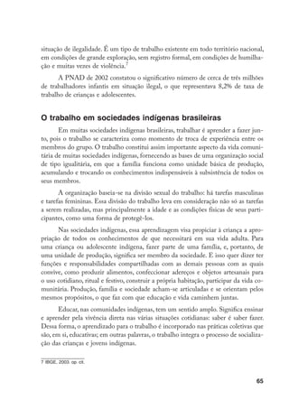 65
situação de ilegalidade. É um tipo de trabalho existente em todo território nacional,
em condições de grande exploração, sem registro formal, em condições de humilha-
ção e muitas vezes de violência.
A PNAD de 2002 constatou o significativo número de cerca de três milhões
de trabalhadores infantis em situação ilegal, o que representava 8,2% de taxa de
trabalho de crianças e adolescentes.
O trabalho em sociedades indígenas brasileiras
Em muitas sociedades indígenas brasileiras, trabalhar é aprender a fazer jun-
to, pois o trabalho se caracteriza como momento de troca de experiência entre os
membros do grupo. O trabalho constitui assim importante aspecto da vida comuni-
tária de muitas sociedades indígenas, fornecendo as bases de uma organização social
de tipo igualitária, em que a família funciona como unidade básica de produção,
acumulando e trocando os conhecimentos indispensáveis à subsistência de todos os
seus membros.
A organização baseia-se na divisão sexual do trabalho: há tarefas masculinas
e tarefas femininas. Essa divisão do trabalho leva em consideração não só as tarefas
a serem realizadas, mas principalmente a idade e as condições físicas de seus parti-
cipantes, como uma forma de protegê-los.
Nas sociedades indígenas, essa aprendizagem visa propiciar à criança a apro-
priação de todos os conhecimentos de que necessitará em sua vida adulta. Para
uma criança ou adolescente indígena, fazer parte de uma família, e, portanto, de
uma unidade de produção, significa ser membro da sociedade. E isso quer dizer ter
funções e responsabilidades compartilhadas com as demais pessoas com as quais
convive, como produzir alimentos, confeccionar adereços e objetos artesanais para
o uso cotidiano, ritual e festivo, construir a própria habitação, participar da vida co-
munitária. Produção, família e sociedade acham-se articuladas e se orientam pelos
mesmos propósitos, o que faz com que educação e vida caminhem juntas.
Educar, nas comunidades indígenas, tem um sentido amplo. Significa ensinar
e aprender pela vivência direta nas várias situações cotidianas: saber é saber fazer.
Dessa forma, o aprendizado para o trabalho é incorporado nas práticas coletivas que
são, em si, educativas; em outras palavras, o trabalho integra o processo de socializa-
ção das crianças e jovens indígenas.
	IBGE, 2003. op. cit.
 