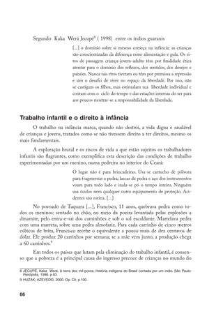 66
Segundo Kaka Werá Jecupé
( 1998) entre os índios guaranis
[...] o domínio sobre si mesmo começa na infância: as crianças
são conscientizadas da diferença entre alimentação e gula. Os ri-
tos de passagem criança-jovem-adulto têm por finalidade ética
atentar para o domínio dos reflexos, dos sentidos, dos desejos e
paixões. Nunca tais ritos tiveram ou têm por premissa a repressão
e sim o desafio de viver no espaço da liberdade. Por isso, não
se castigam os filhos, mas estimulam sua liberdade individual e
contam com o ciclo do tempo e das estações internas do ser para
aos poucos mostrar-se a responsabilidade da liberdade.
Trabalho infantil e o direito à infância
O trabalho na infância marca, quando não destrói, a vida digna e saudável
de crianças e jovens, tratados como se não tivessem direito a ter direitos, mesmo os
mais fundamentais.
A exploração brutal e os riscos de vida a que estão sujeitos os trabalhadores
infantis são flagrantes, como exemplifica esta descrição das condições de trabalho
experimentadas por um menino, numa pedreira no interior do Ceará:
O lugar não é para brincadeiras. Usa-se cartucho de pólvora
para fragmentar a pedra; lascas de pedra e aço dos instrumentos
voam para todo lado e inala-se pó o tempo inteiro. Ninguém
usa óculos nem qualquer outro equipamento de proteção. Aci-
dentes são rotina. [...]
No povoado de Taquara [...], Francisco, 11 anos, quebrava pedra como to-
dos os meninos: sentado no chão, no meio da poeira levantada pelas explosões a
dinamite, pelo entra-e-sai dos caminhões e sob o sol escaldante. Martelava pedra
com uma marreta, sobre uma pedra almofariz. Para cada carrinho de cinco metros
cúbicos de brita, Francisco recebe o equivalente a pouco mais de dez centavos de
dólar. Ele produz 20 carrinhos por semana; se a mãe vem junto, a produção chega
a 60 carrinhos.
Em todos os países que lutam pela eliminação do trabalho infantil, é consen-
so que a pobreza é a principal causa do ingresso precoce de crianças no mundo do
	JECUPÉ, Kaka Werá. A terra dos mil povos. História indígena do Brasil contada por um índio. São Paulo:
Peirópolis, 1998. p.93.
	HUZAK; AZEVEDO, 2000. Op. Cit. p.100.
 