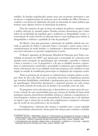 67
trabalho. As famílias empobrecidas muitas vezes não encontram alternativas a não
ser buscar a complementação de renda por meio do trabalho dos filhos. Portanto, o
combate a essa forma de exploração não pode ser dissociado de outras políticas que
tenham como objetivo intervir na diminuição da pobreza.
Uma das maneiras de agir na busca da redução da pobreza é propiciar mais
e melhor educação às camadas pobres. Estudos recentes demonstram que o baixo
índice de escolaridade da população gera e realimenta as desigualdades sociais e a
concentração de renda. Investir na educação básica é uma estratégia para reduzir as
desigualdades e melhorar a qualidade de vida da população.10
No Brasil, a luta pela prevenção e eliminação do trabalho infantil está cen-
trada na garantia do direito à educação básica e associada a outras ações, como a
complementação da renda familiar e a implantação e desenvolvimento de progra-
mas sócio-educativos no período complementar à escola.
O Brasil é signatário da Declaração Mundial de Educação para Todos, con-
solidada em Jomtien em 199011
, que aponta para a necessidade de a educação estar
apoiada numa concepção de aprendizagem que contemple o aprender a conhecer,
a fazer, a conviver e a ser. A perspectiva é a de que os cidadãos acessem e apreen-
dam os conhecimentos construídos e acumulados socialmente, que compreendam e
atuem criticamente não só na realidade social mais próxima, como também na mais
ampla, no sentido de modificação, preservação ou ampliação das conquistas sociais.
Trata-se, portanto, de incorporar os conhecimentos à própria prática, ao pró-
prio fazer do dia-a-dia. Para isso, é necessário desenvolver competências pessoais
que envolvam flexibilidade, criatividade e predisposição para um contínuo processo
de aprendizagem. Desenvolver plenamente o potencial presente em cada criança
não é tarefa somente da escola, mas da família e da sociedade como um todo.
Os programas sócio-educativos que se desenvolvem no contra-turno da esco-
la têm a função de criar oportunidades para que crianças de famílias de baixa renda
pratiquem esportes, desenvolvam atividades artísticas e culturais e competências so-
ciais, brinquem e tenham seu estudo acompanhado. A intenção não é a de substituir
ou repetir o que a criança faz na escola, mas complementar e enriquecer a educação
que ela recebe de seus professores e de sua família.
Complementar a educação das crianças é contribuir para a maior eqüidade
nas oportunidades educacionais. Assim, parte dos esforços para combater o trabalho
10 BARROS, Ricardo P., MENDONÇA, Rosane S. P. Determinantes da participação de menores na força de
trabalho. Brasília: IPEA, 1990.10 ORGANIZAÇÃO DAS NAÇÕES UNIDAS PARA A EDUCAÇÃO, A CIÊNCIA
E A CULTURA – UNESCO, Declaração Mundial de Educação para Todos, Jomtien, Tailândia, 1990.
11 ORGANIZAÇÃO DAS NAÇÕES UNIDAS PARA A EDUCAÇÃO, A CIÊNCIA E A CULTURA – UNESCO,
Declaração Mundial de Educação para Todos, Jomtien, Tailândia, 1990.
 